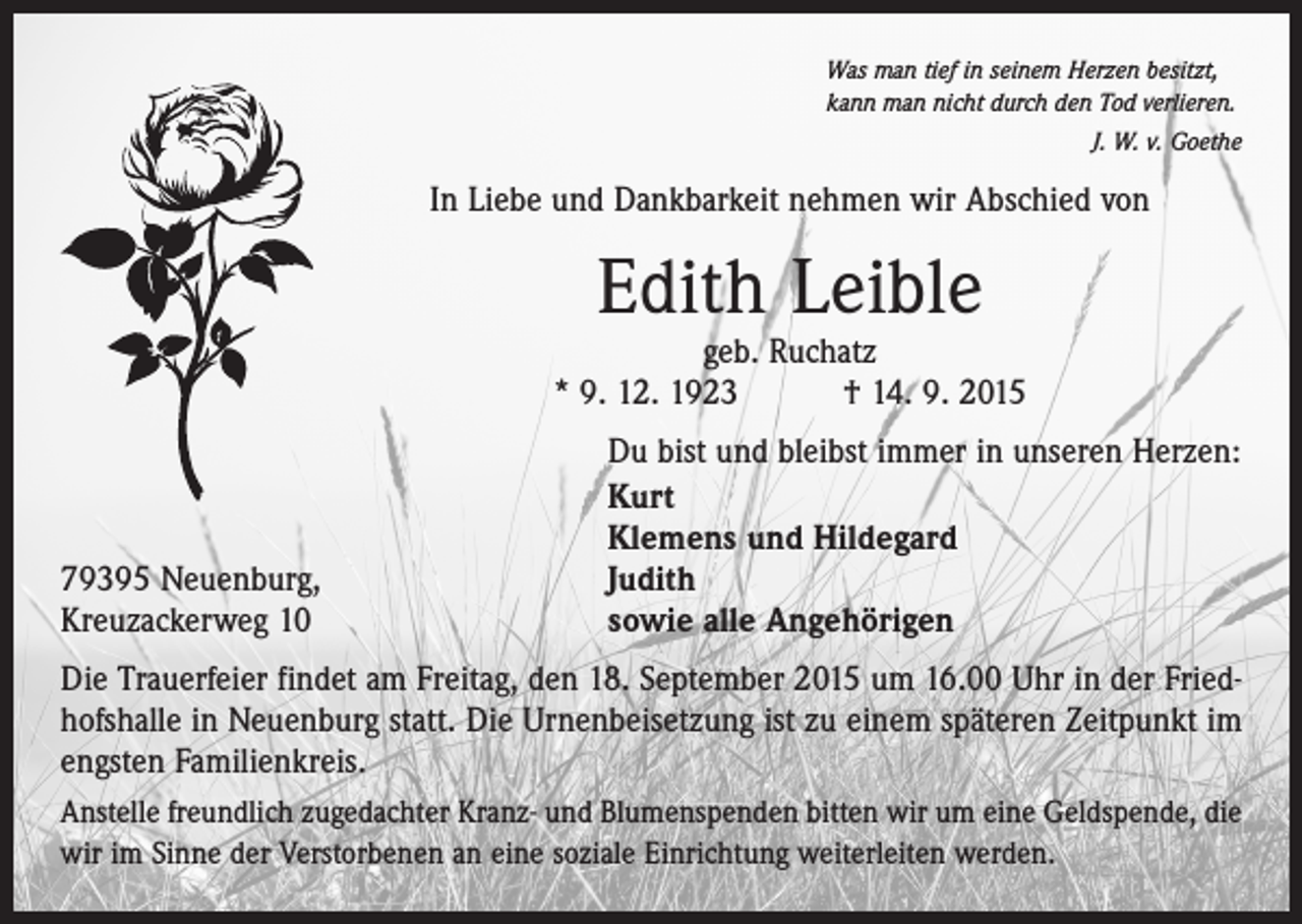 <p>Was man tief in seinem Herzen besitzt,<br />kann man nicht durch den Tod verlieren.</p><p>J. W. v. Goethe</p><p>In Liebe und Dankbarkeit nehmen wir Abschied von</p><p>Edith Leible</p><p>geb. Ruchatz<br />* 9. 12. 1923 † 14. 9. 2015</p><p>79395 Neuenburg,<br />Kreuzackerweg 10</p><p>Du bist und bleibst immer in unseren Herzen:<br />Kurt<br />Klemens und Hildegard<br />Judith<br />sowie alle Angehörigen</p><p>Die Trauerfeier findet am Freitag, den 18. September 2015 um 16.00 Uhr in der Friedhofshalle in Neuenburg statt. Die Urnenbeisetzung ist zu einem späteren Zeitpunkt im<br />engsten Familienkreis.<br />Anstelle freundlich zugedachter Kranz- und Blumenspenden bitten wir um eine Geldspende, die<br />wir im Sinne der Verstorbenen an eine soziale Einrichtung weiterleiten werden.</p>