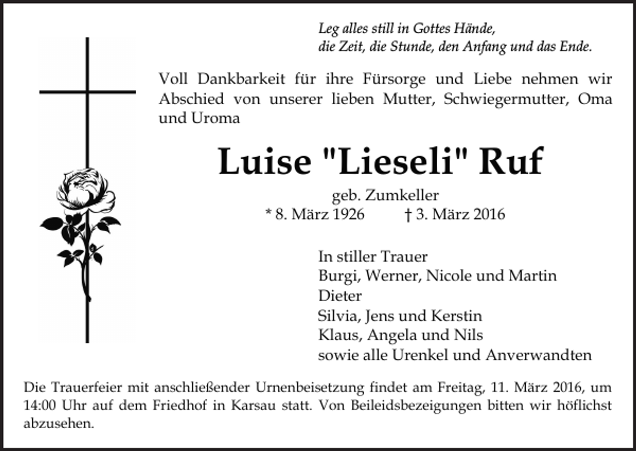 <p>Leg alles still in Gottes Hände,<br />die Zeit, die Stunde, den Anfang und das Ende.</p><p>Voll Dankbarkeit für ihre Fürsorge und Liebe nehmen wir<br />Abschied von unserer lieben Mutter, Schwiegermutter, Oma<br />und Uroma</p><p>Luise "Lieseli" Ruf<br />geb. Zumkeller<br />* 8. März 1926<br />† 3. März 2016</p><p>In stiller Trauer<br />Burgi, Werner, Nicole und Martin<br />Dieter<br />Silvia, Jens und Kerstin<br />Klaus, Angela und Nils<br />sowie alle Urenkel und Anverwandten<br />Die Trauerfeier mit anschließender Urnenbeisetzung findet am Freitag, 11. März 2016, um<br />14:00 Uhr auf dem Friedhof in Karsau statt. Von Beileidsbezeigungen bitten wir höflichst<br />abzusehen.</p>