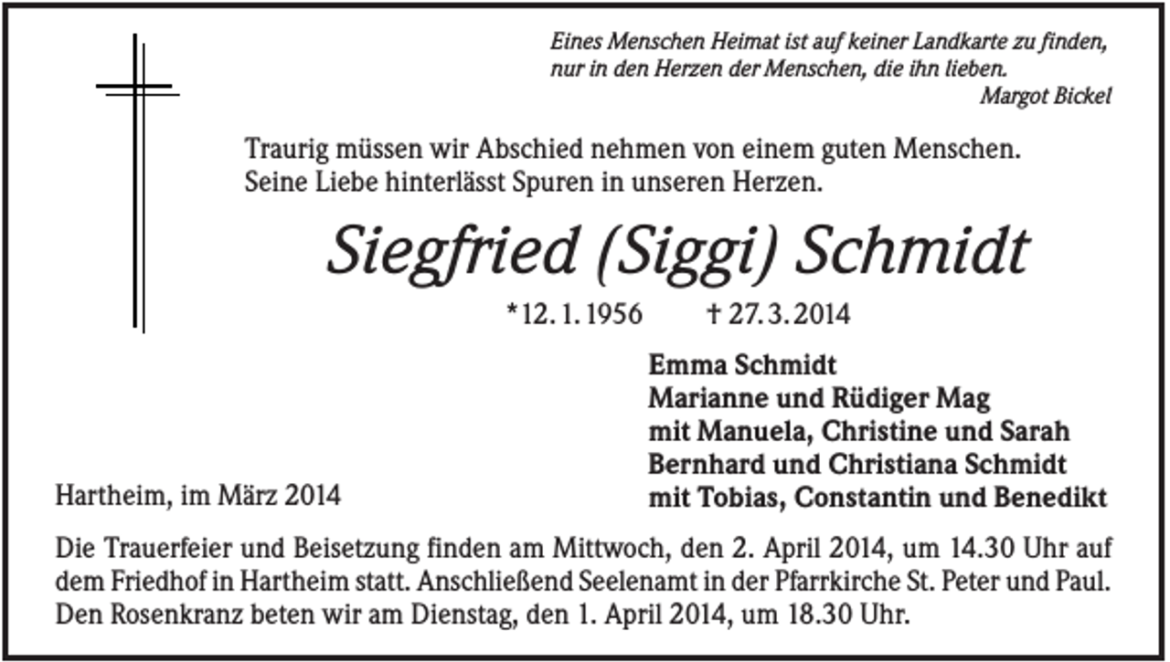 <p>Eines Menschen Heimat ist auf keiner Landkarte zu finden,<br />nur in den Herzen der Menschen, die ihn lieben.<br />Margot Bickel</p><p>Traurig müssen wir Abschied nehmen von einem guten Menschen.<br />Seine Liebe hinterlässt Spuren in unseren Herzen.</p><p>Siegfried (Siggi) Schmidt<br />*12. 1. 1956</p><p>Hartheim, im März 2014</p><p>† 27. 3. 2014<br />Emma Schmidt<br />Marianne und Rüdiger Mag<br />mit Manuela, Christine und Sarah<br />Bernhard und Christiana Schmidt<br />mit Tobias, Constantin und Benedikt</p><p>Die Trauerfeier und Beisetzung finden am Mittwoch, den 2. April 2014, um 14.30 Uhr auf<br />dem Friedhof in Hartheim statt. Anschließend Seelenamt in der Pfarrkirche St. Peter und Paul.<br />Den Rosenkranz beten wir am Dienstag, den 1. April 2014, um 18.30 Uhr.</p>