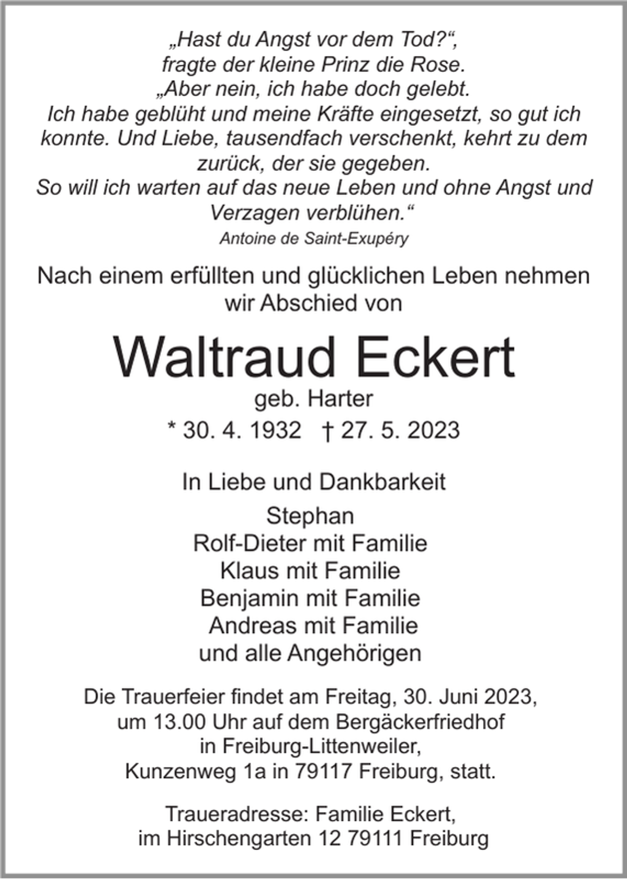 <p>„Hast du Angst vor dem Tod?“‚<br />fragte der kleine Prinz die Rose.<br />„Aber nein, ich habe doch gelebt.<br />Ich habe geblüht und meine Kräfte eingesetzt, so gut ich<br />konnte. Und Liebe, tausendfach verschenkt, kehrt zu dem<br />zurück, der sie gegeben.<br />So will ich warten auf das neue Leben und ohne Angst und<br />Verzagen verblühen.“<br />Antoine de Saint-Exupéry</p><p>Nach einem erfüllten und glücklichen Leben nehmen<br />wir Abschied von</p><p>Waltraud Eckert<br />geb. Harter<br />* 30. 4. 1932 † 27. 5. 2023<br />In Liebe und Dankbarkeit<br />Stephan<br />Rolf-Dieter mit Familie<br />Klaus mit Familie<br />Benjamin mit Familie<br />Andreas mit Familie<br />und alle Angehörigen<br />Die Trauerfeier findet am Freitag, 30. Juni 2023,<br />um 13.00 Uhr auf dem Bergäckerfriedhof<br />in Freiburg-Littenweiler,<br />Kunzenweg 1a in 79117 Freiburg, statt.<br />Traueradresse: Familie Eckert,<br />im Hirschengarten 12 79111 Freiburg</p>