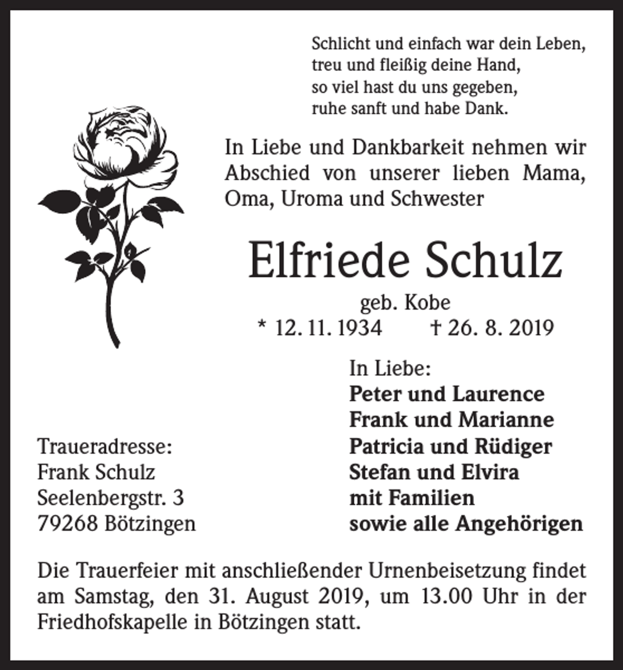 <p>Schlicht und einfach war dein Leben,<br />treu und fleißig deine Hand,<br />so viel hast du uns gegeben,<br />ruhe sanft und habe Dank.</p><p>In Liebe und Dankbarkeit nehmen wir<br />Abschied von unserer lieben Mama,<br />Oma, Uroma und Schwester</p><p>Elfriede Schulz<br />geb. Kobe<br />* 12. 11. 1934 † 26. 8. 2019</p><p>Traueradresse:<br />Frank Schulz<br />Seelenbergstr. 3<br />79268 Bötzingen</p><p>In Liebe:<br />Peter und Laurence<br />Frank und Marianne<br />Patricia und Rüdiger<br />Stefan und Elvira<br />mit Familien<br />sowie alle Angehörigen</p><p>Die Trauerfeier mit anschließender Urnenbeisetzung findet<br />am Samstag, den 31. August 2019, um 13.00 Uhr in der<br />Friedhofskapelle in Bötzingen statt.</p>