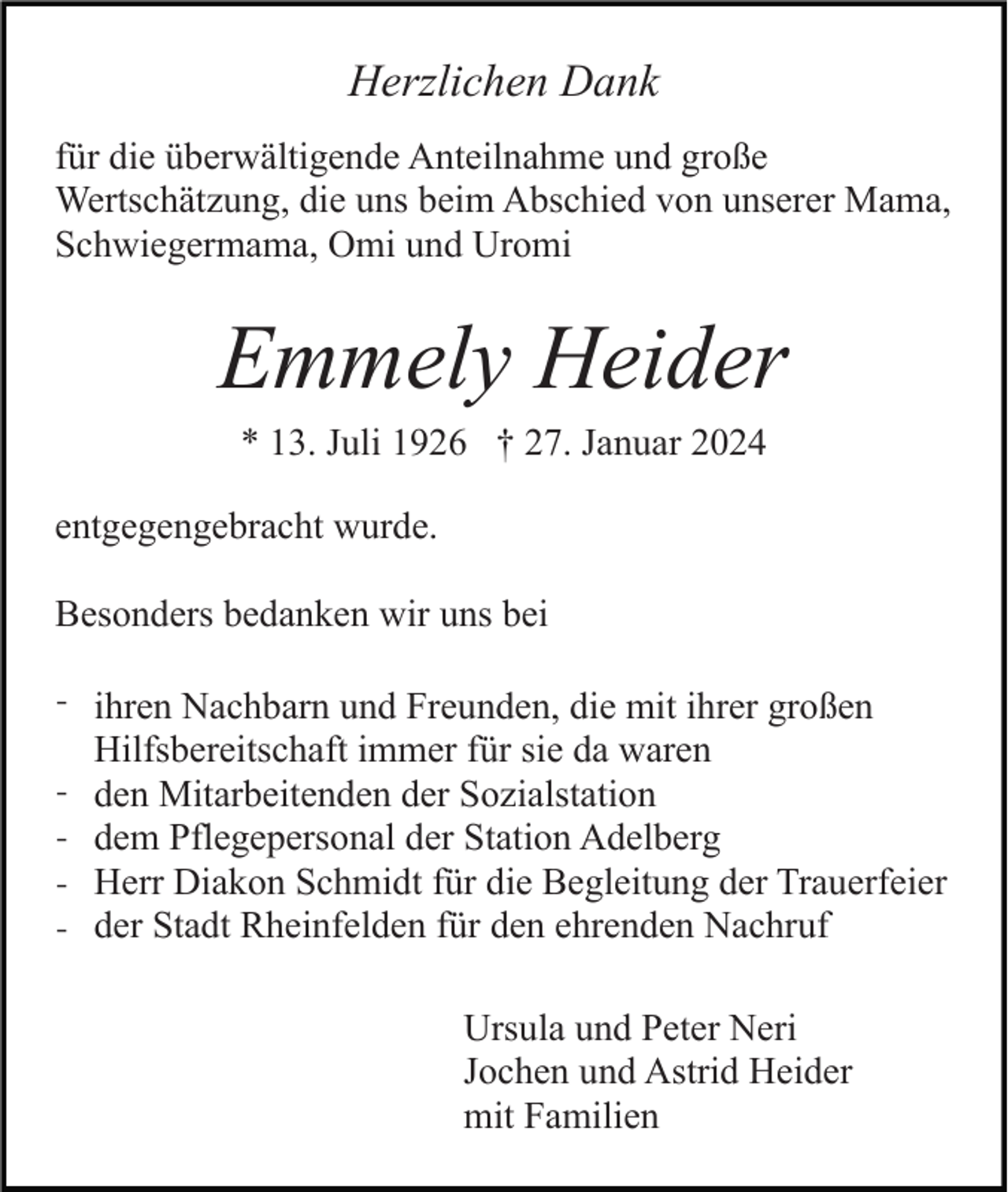 <p>Herzlichen Dank<br />für die überwältigende Anteilnahme und große<br />Wertschätzung, die uns beim Abschied von unserer Mama,<br />Schwiegermama, Omi und Uromi</p><p>Emmely Heider<br />* 13. Juli 1926 † 27. Januar 2024<br />entgegengebracht wurde.<br />Besonders bedanken wir uns bei<br />- ihren Nachbarn und Freunden, die mit ihrer großen<br />-</p><p>Hilfsbereitschaft immer für sie da waren<br />den Mitarbeitenden der Sozialstation<br />dem Pflegepersonal der Station Adelberg<br />Herr Diakon Schmidt für die Begleitung der Trauerfeier<br />der Stadt Rheinfelden für den ehrenden Nachruf<br />Ursula und Peter Neri<br />Jochen und Astrid Heider<br />mit Familien</p>