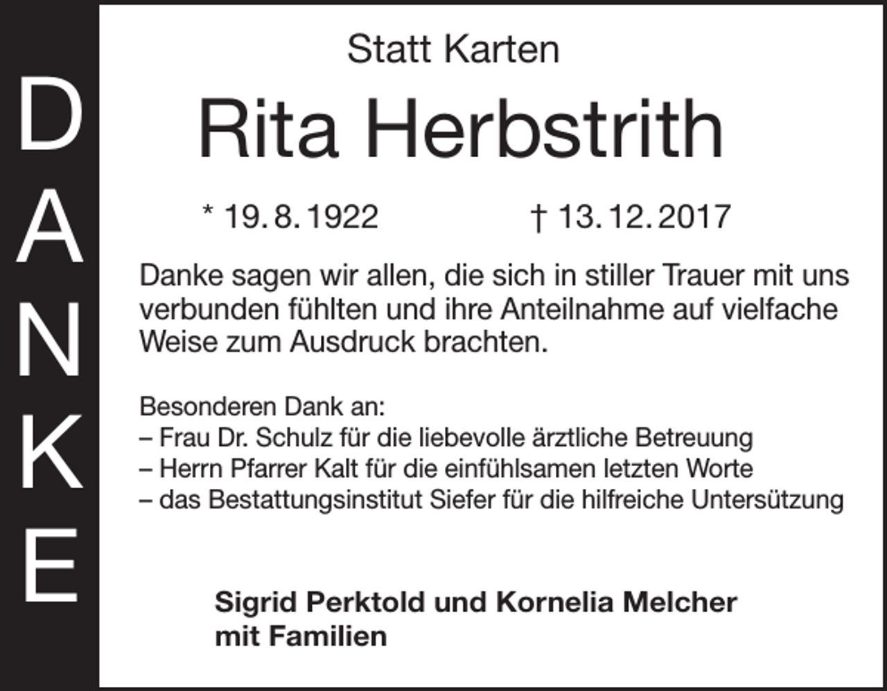 <p>D<br />A<br />N<br />K<br />E</p><p>Statt Karten</p><p>Rita Herbstrith<br />* 19. 8. 1922 † 13. 12. 2017<br />Danke sagen wir allen, die sich in stiller Trauer mit uns<br />verbunden fühlten und ihre Anteilnahme auf vielfache<br />Weise zum Ausdruck brachten.<br />Besonderen Dank an:<br />– Frau Dr. Schulz für die liebevolle ärztliche Betreuung<br />– Herrn Pfarrer Kalt für die einfühlsamen letzten Worte<br />– das Bestattungsinstitut Siefer für die hilfreiche Untersützung</p><p>Sigrid Perktold und Kornelia Melcher<br />mit Familien</p>