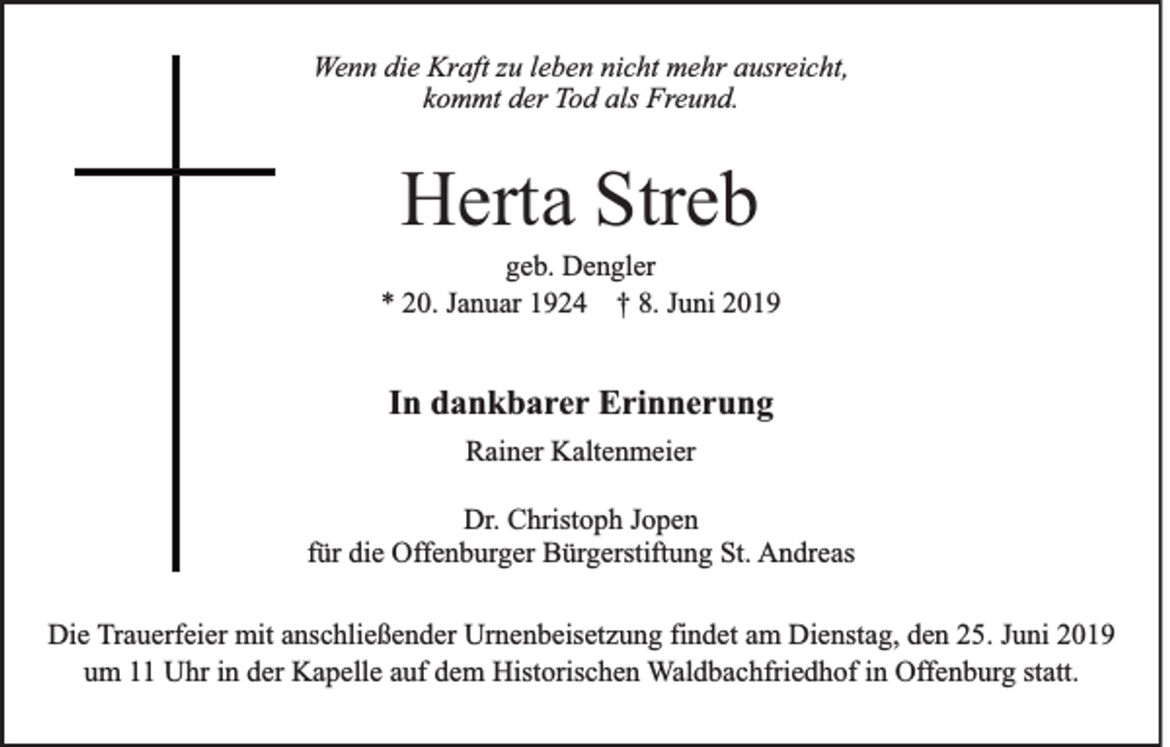 <p>Wenn die Kraft zu leben nicht mehr ausreicht,<br />kommt der Tod als Freund.</p><p>Herta Streb<br />geb. Dengler<br />* 20. Januar 1924 † 8. Juni 2019</p><p>In dankbarer Erinnerung<br />Rainer Kaltenmeier<br />Dr. Christoph Jopen<br />für die Offenburger Bürgerstiftung St. Andreas<br />Die Trauerfeier mit anschließender Urnenbeisetzung findet am Dienstag, den 25. Juni 2019<br />um 11 Uhr in der Kapelle auf dem Historischen Waldbachfriedhof in Offenburg statt.</p>