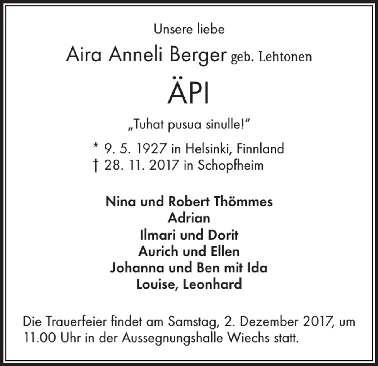 <p>Unsere liebe</p><p>Aira Anneli Berger geb. Lehtonen</p><p>ÄPI<br />„Tuhat pusua sinulle!“<br />* 9. 5. 1927 in Helsinki, Finnland<br />† 28. 11. 2017 in Schopfheim<br />Nina und Robert Thömmes<br />Adrian<br />Ilmari und Dorit<br />Aurich und Ellen<br />Johanna und Ben mit Ida<br />Louise, Leonhard<br />Die Trauerfeier findet am Samstag, 2. Dezember 2017, um<br />11.00 Uhr in der Aussegnungshalle Wiechs statt.</p>