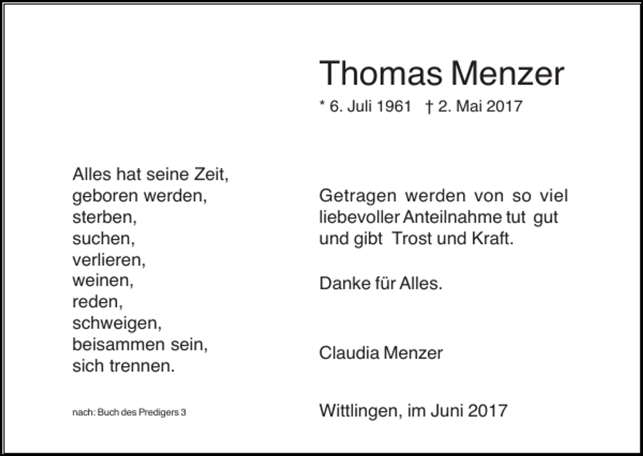 <p>Thomas Menzer<br />* 6. Juli 1961 † 2. Mai 2017</p><p>Alles hat seine Zeit,<br />geboren werden,<br />sterben,<br />suchen,<br />verlieren,<br />weinen,<br />reden,<br />schweigen,<br />beisammen sein,<br />sich trennen.<br />nach: Buch des Predigers 3</p><p>Getragen werden von so viel<br />liebevoller Anteilnahme tut gut<br />und gibt Trost und Kraft.<br />Danke für Alles.</p><p>Claudia Menzer<br />Wittlingen, im Juni 2017</p>
