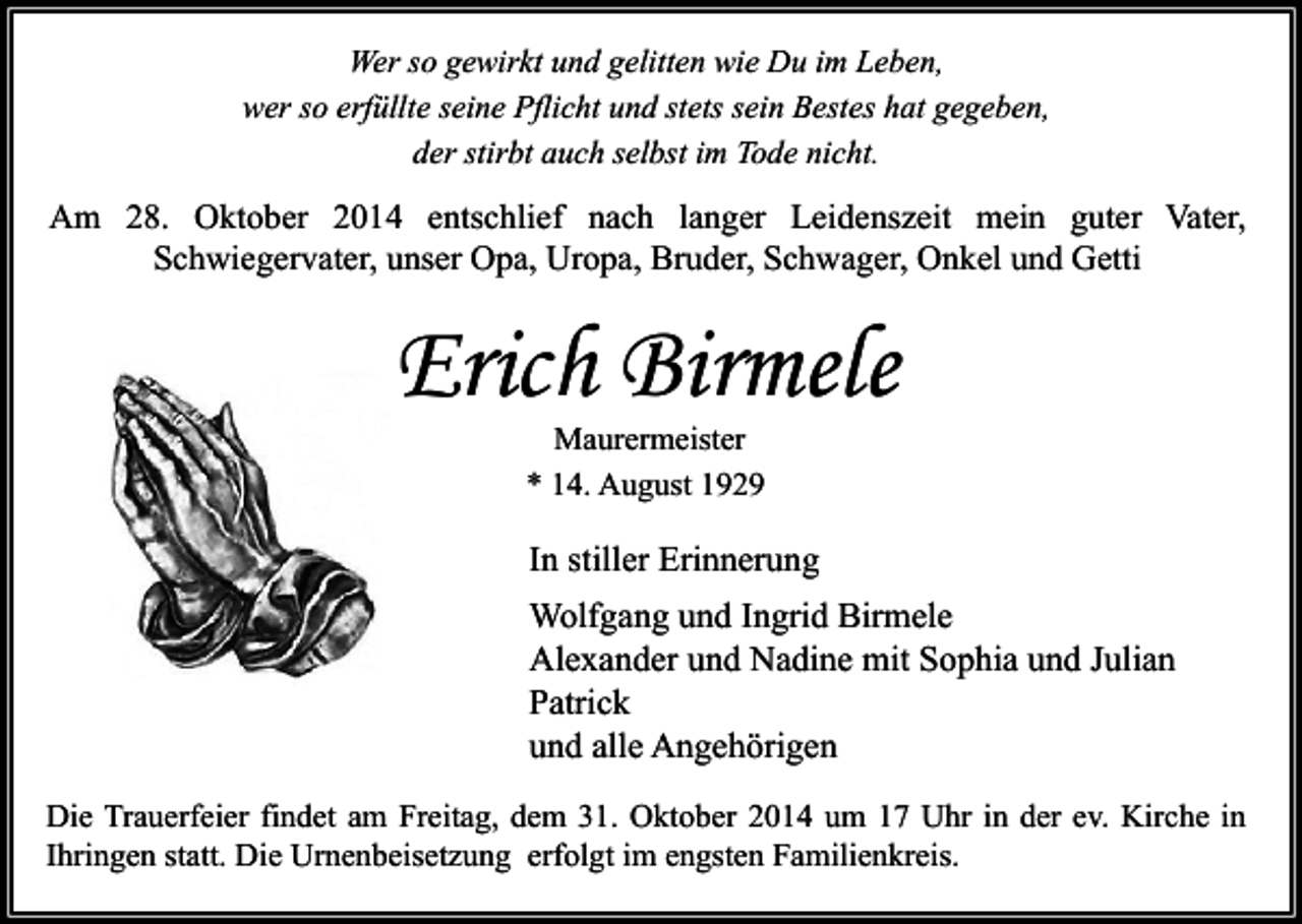 <p>Wer so gewirkt und gelitten wie Du im Leben,<br />wer so erfüllte seine Pflicht und stets sein Bestes hat gegeben,<br />der stirbt auch selbst im Tode nicht.</p><p>Am 28. Oktober 2014 entschlief nach langer Leidenszeit mein guter Vater,<br />Schwiegervater, unser Opa, Uropa, Bruder, Schwager, Onkel und Getti</p><p>Erich Birmele<br />Maurermeister<br />* 14. August 1929</p><p>In stiller Erinnerung<br />Wolfgang und Ingrid Birmele<br />Alexander und Nadine mit Sophia und Julian<br />Patrick<br />und alle Angehörigen<br />Die Trauerfeier findet am Freitag, dem 31. Oktober 2014 um 17 Uhr in der ev. Kirche in<br />Ihringen statt. Die Urnenbeisetzung erfolgt im engsten Familienkreis.</p>