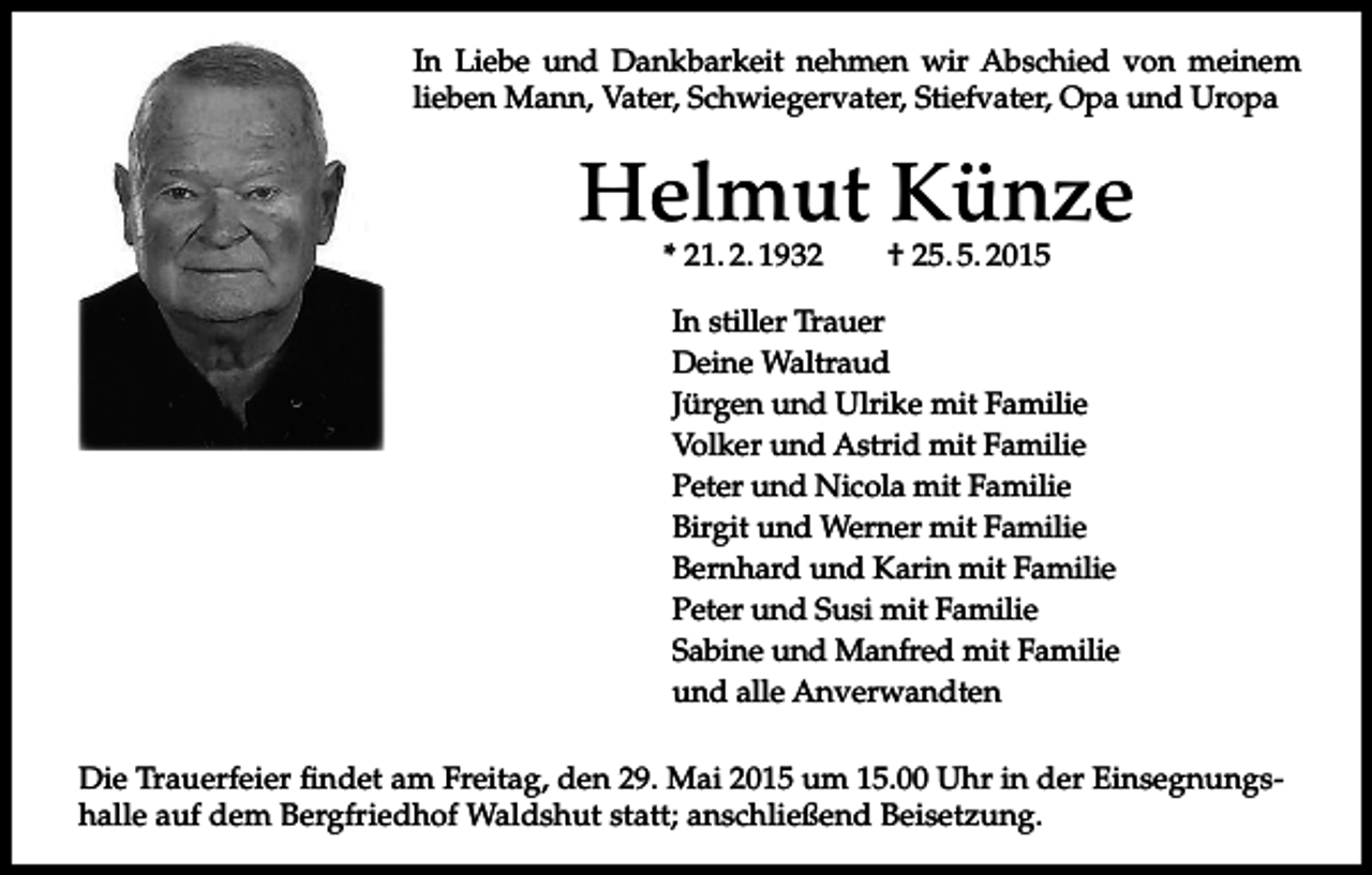 <p>In Liebe und Dankbarkeit nehmen wir Abschied von meinem<br />lieben Mann, Vater, Schwiegervater, Stiefvater, Opa und Uropa</p><p>Helmut Künze<br />* 21. 2. 1932</p><p>† 25. 5. 2015</p><p>In stiller Trauer<br />Deine Waltraud<br />Jürgen und Ulrike mit Familie<br />Volker und Astrid mit Familie<br />Peter und Nicola mit Familie<br />Birgit und Werner mit Familie<br />Bernhard und Karin mit Familie<br />Peter und Susi mit Familie<br />Sabine und Manfred mit Familie<br />und alle Anverwandten<br />Die Trauerfeier findet am Freitag, den 29. Mai 2015 um 15.00 Uhr in der Einsegnungshalle auf dem Bergfriedhof Waldshut statt; anschließend Beisetzung.</p>
