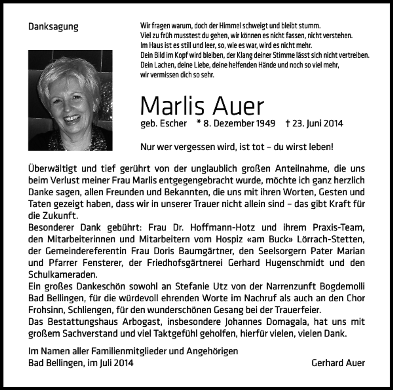 <p>Danksagung</p><p>Wir fragen warum, doch der Himmel schweigt und bleibt stumm.<br />Viel zu früh musstest du gehen, wir können es nicht fassen, nicht verstehen.<br />Im Haus ist es still und leer, so, wie es war, wird es nicht mehr.<br />Dein Bild im Kopf wird bleiben, der Klang deiner Stimme lässt sich nicht vertreiben.<br />Dein Lachen, deine Liebe, deine helfenden Hände und noch so viel mehr,<br />wir vermissen dich so sehr.</p><p>Marlis Auer<br />geb. Escher</p><p>* 8. Dezember 1949</p><p>† 23. Juni 2014</p><p>Nur wer vergessen wird, ist tot – du wirst leben!<br />Überwältigt und tief gerührt von der unglaublich großen Anteilnahme, die uns<br />beim Verlust meiner Frau Marlis entgegengebracht wurde, möchte ich ganz herzlich<br />Danke sagen, allen Freunden und Bekannten, die uns mit ihren Worten, Gesten und<br />Taten gezeigt haben, dass wir in unserer Trauer nicht allein sind – das gibt Kraft für<br />die Zukunft.<br />Besonderer Dank gebührt: Frau Dr. Hoffmann-Hotz und ihrem Praxis-Team,<br />den Mitarbeiterinnen und Mitarbeitern vom Hospiz «am Buck» Lörrach-Stetten,<br />der Gemeindereferentin Frau Doris Baumgärtner, den Seelsorgern Pater Marian<br />und Pfarrer Fensterer, der Friedhofsgärtnerei Gerhard Hugenschmidt und den<br />Schulkameraden.<br />Ein großes Dankeschön sowohl an Stefanie Utz von der Narrenzunft Bogdemolli<br />Bad Bellingen, für die würdevoll ehrenden Worte im Nachruf als auch an den Chor<br />Frohsinn, Schliengen, für den wunderschönen Gesang bei der Trauerfeier.<br />Das Bestattungshaus Arbogast, insbesondere Johannes Domagala, hat uns mit<br />großem Sachverstand und viel Taktgefühl geholfen, hierfür vielen, vielen Dank.<br />Im Namen aller Familienmitglieder und Angehörigen<br />Bad Bellingen, im Juli 2014</p><p>Gerhard Auer</p>