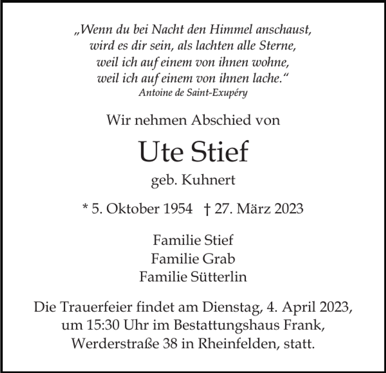 <p>„Wenn du bei Nacht den Himmel anschaust,<br />wird es dir sein, als lachten alle Sterne,<br />weil ich auf einem von ihnen wohne,<br />weil ich auf einem von ihnen lache.“<br />Antoine de Saint-Exupéry</p><p>Wir nehmen Abschied von</p><p>Ute Stief<br />geb. Kuhnert<br />* 5. Oktober 1954 † 27. März 2023<br />Familie Stief<br />Familie Grab<br />Familie Sütterlin<br />Die Trauerfeier findet am Dienstag, 4. April 2023,<br />um 15:30 Uhr im Bestattungshaus Frank,<br />Werderstraße 38 in Rheinfelden, statt.</p>