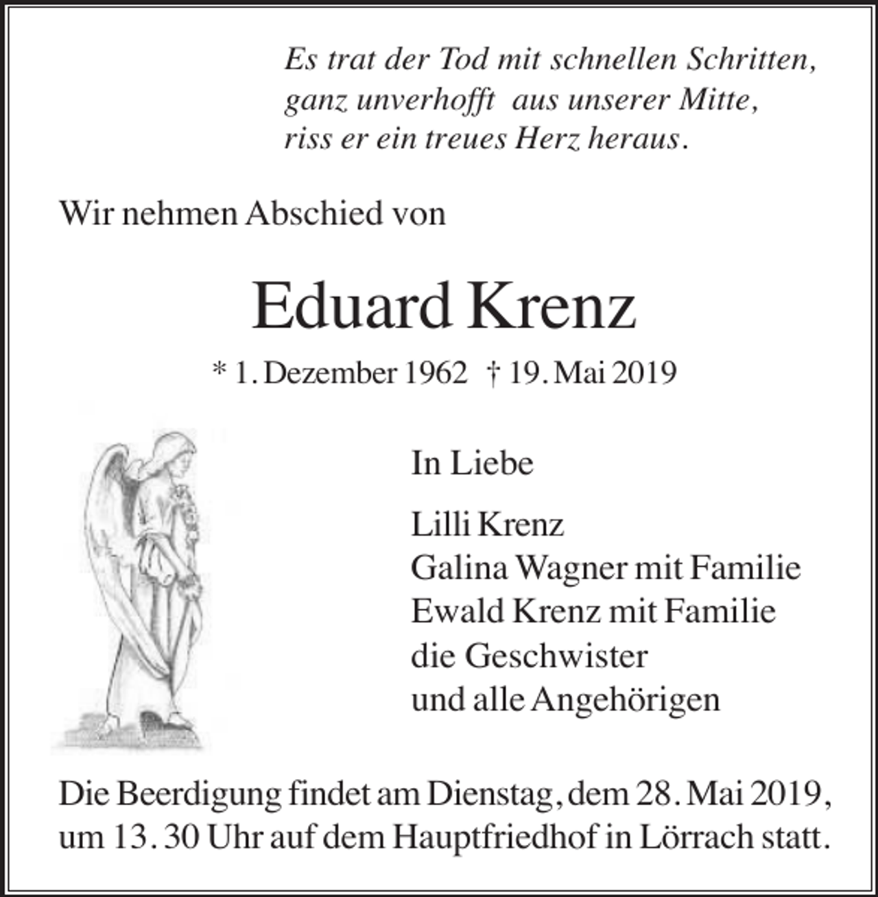 <p>Es trat der Tod mit schnellen Schritten,<br />ganz unverhofft aus unserer Mitte,<br />riss er ein treues Herz heraus.</p><p>Wir nehmen Abschied von</p><p>Eduard Krenz<br />* 1. Dezember 1962 † 19. Mai 2019</p><p>In Liebe<br />Lilli Krenz<br />Galina Wagner mit Familie<br />Ewald Krenz mit Familie<br />die Geschwister<br />und alle Angehörigen<br />Die Beerdigung findet am Dienstag, dem 28. Mai 2019,<br />um 13. 30 Uhr auf dem Hauptfriedhof in Lörrach statt.</p>