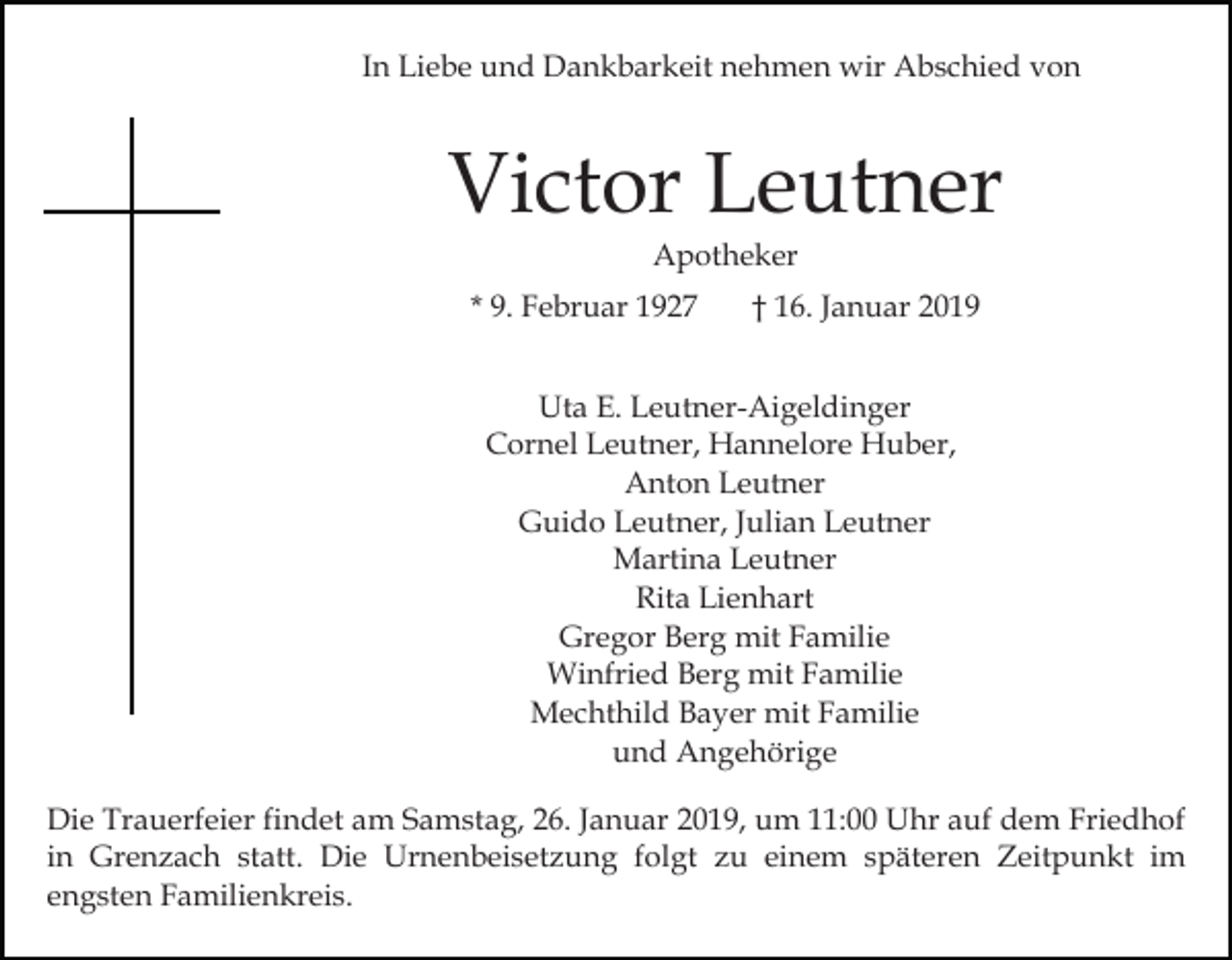 <p>In Liebe und Dankbarkeit nehmen wir Abschied von</p><p>Victor Leutner<br />Apotheker<br />* 9. Februar 1927</p><p>† 16. Januar 2019</p><p>Uta E. Leutner-Aigeldinger<br />Cornel Leutner, Hannelore Huber,<br />Anton Leutner<br />Guido Leutner, Julian Leutner<br />Martina Leutner<br />Rita Lienhart<br />Gregor Berg mit Familie<br />Winfried Berg mit Familie<br />Mechthild Bayer mit Familie<br />und Angehörige<br />Die Trauerfeier findet am Samstag, 26. Januar 2019, um 11:00 Uhr auf dem Friedhof<br />in Grenzach statt. Die Urnenbeisetzung folgt zu einem späteren Zeitpunkt im<br />engsten Familienkreis.</p>