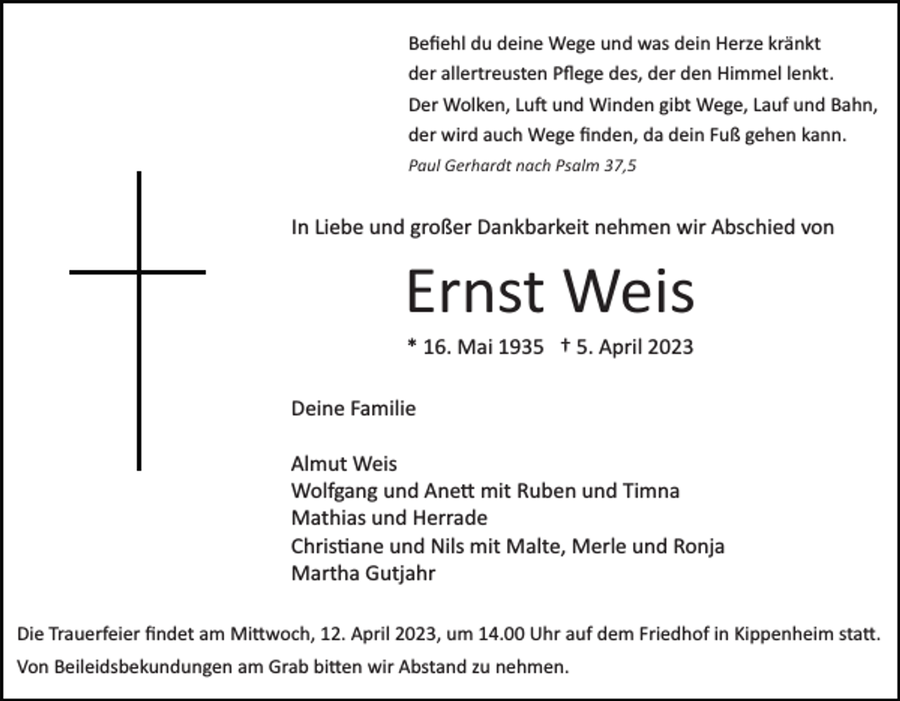 <p>Beﬁehl du deine Wege und was dein Herze kränkt<br />der allertreusten Pﬂege des, der den Himmel lenkt.<br />Der Wolken, Lu� und Winden gibt Wege, Lauf und Bahn,<br />der wird auch Wege ﬁnden, da dein Fuß gehen kann.<br />Paul Gerhardt nach Psalm 37,5</p><p>In Liebe und großer Dankbarkeit nehmen wir Abschied von</p><p>Ernst Weis<br />* 16. Mai 1935 † 5. April 2023<br />Deine Familie<br />Almut Weis<br />Wolfgang und Ane� mit Ruben und Timna<br />Mathias und Herrade<br />Chris�ane und Nils mit Malte, Merle und Ronja<br />Martha Gutjahr<br />Die Trauerfeier ﬁndet am Mi�woch, 12. April 2023, um 14.00 Uhr auf dem Friedhof in Kippenheim sta�.<br />Von Beileidsbekundungen am Grab bi�en wir Abstand zu nehmen.</p>