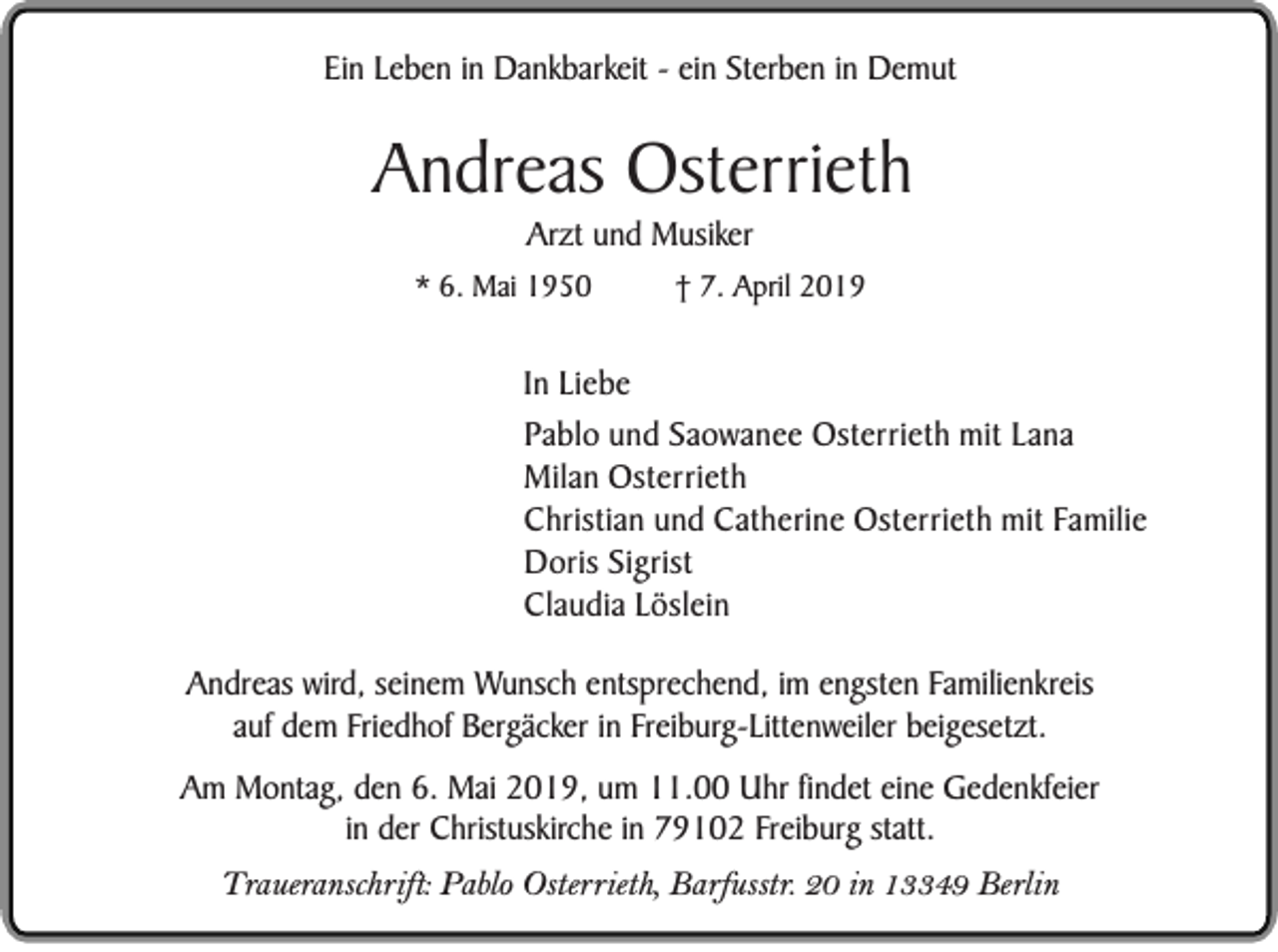 <p>Ein Leben in Dankbarkeit - ein Sterben in Demut</p><p>Andreas Osterrieth<br />Arzt und Musiker<br />* 6. Mai 1950</p><p>† 7. April 2019</p><p>In Liebe<br />Pablo und Saowanee Osterrieth mit Lana<br />Milan Osterrieth<br />Christian und Catherine Osterrieth mit Familie<br />Doris Sigrist<br />Claudia Löslein<br />Andreas wird, seinem Wunsch entsprechend, im engsten Familienkreis<br />auf dem Friedhof Bergäcker in Freiburg-Littenweiler beigesetzt.<br />Am Montag, den 6. Mai 2019, um 11.00 Uhr findet eine Gedenkfeier<br />in der Christuskirche in 79102 Freiburg statt.<br />Traueranschrift: Pablo Osterrieth, Barfusstr. 20 in 13349 Berlin</p>