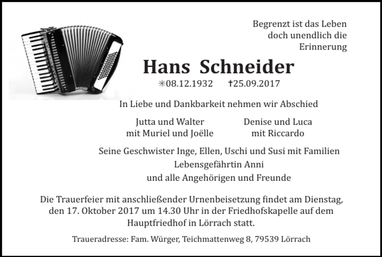 <p>Begrenzt ist das Leben<br />doch unendlich die<br />Erinnerung</p><p>Hans Schneider<br />✳08.12.1932 ✝25.09.2017<br />In Liebe und Dankbarkeit nehmen wir Abschied<br />Jutta und Walter<br />mit Muriel und Joëlle</p><p>Denise und Luca<br />mit Riccardo</p><p>Seine Geschwister Inge, Ellen, Uschi und Susi mit Familien<br />Lebensgefährtin Anni<br />und alle Angehörigen und Freunde<br />Die Trauerfeier mit anschließender Urnenbeisetzung Lindet am Dienstag,<br />den 17. Oktober 2017 um 14.30 Uhr in der Friedhofskapelle auf dem<br />Hauptfriedhof in Lörrach statt.<br />Traueradresse: Fam. Würger, Teichmattenweg 8, 79539 Lörrach</p>