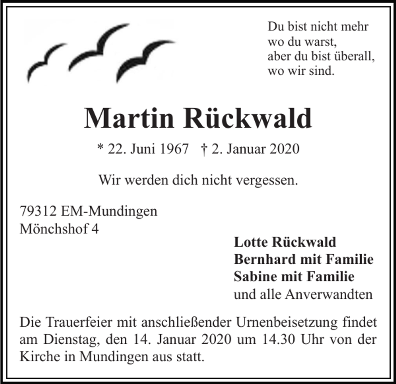 <p>Du bist nicht mehr<br />wo du warst,<br />aber du bist überall,<br />wo wir sind.</p><p>Martin Rückwald<br />* 22. Juni 1967 † 2. Januar 2020<br />Wir werden dich nicht vergessen.<br />79312 EM-Mundingen<br />Mönchshof 4</p><p>Lotte Rückwald<br />Bernhard mit Familie<br />Sabine mit Familie<br />und alle Anverwandten</p><p>Die Trauerfeier mit anschließender Urnenbeisetzung findet<br />am Dienstag, den 14. Januar 2020 um 14.30 Uhr von der<br />Kirche in Mundingen aus statt.</p>