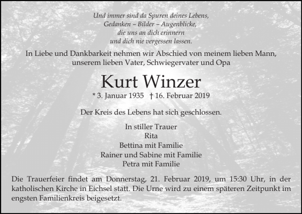 <p>Und immer sind da Spuren deines Lebens,<br />Gedanken – Bilder – Augenblicke,<br />die uns an dich erinnern<br />und dich nie vergessen lassen.</p><p>In Liebe und Dankbarkeit nehmen wir Abschied von meinem lieben Mann,<br />unserem lieben Vater, Schwiegervater und Opa</p><p>Kurt Winzer</p><p>* 3. Januar 1935 † 16. Februar 2019<br />Der Kreis des Lebens hat sich geschlossen.<br />In stiller Trauer<br />Rita<br />Bettina mit Familie<br />Rainer und Sabine mit Familie<br />Petra mit Familie<br />Die Trauerfeier findet am Donnerstag, 21. Februar 2019, um 15:30 Uhr, in der<br />katholischen Kirche in Eichsel statt. Die Urne wird zu einem späteren Zeitpunkt im<br />engsten Familienkreis beigesetzt.</p>