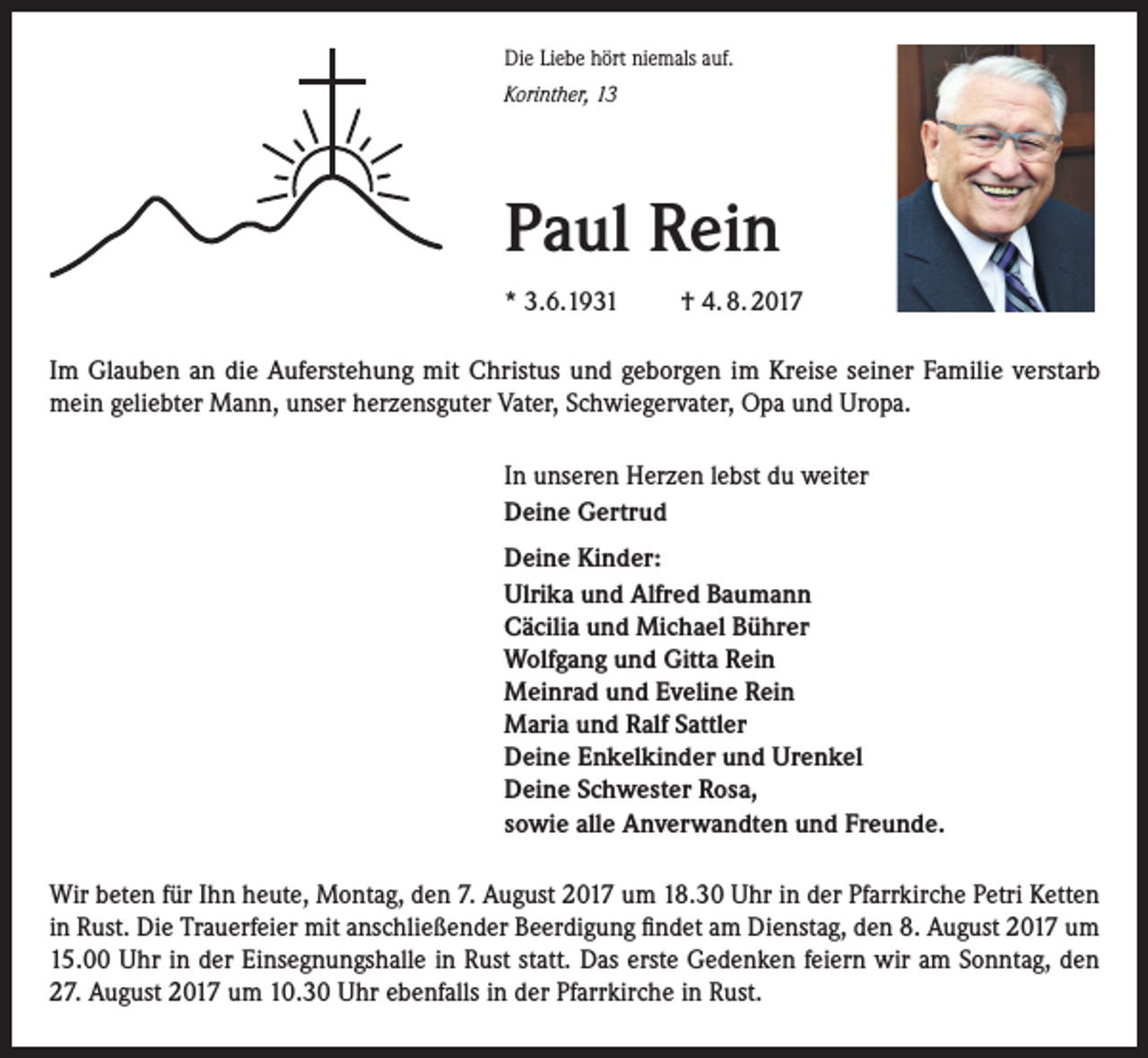 <p>Die Liebe hört niemals auf.<br />Korinther, 13</p><p>Paul Rein<br />* 3.6.1931</p><p>† 4. 8. 2017</p><p>Im Glauben an die Auferstehung mit Christus und geborgen im Kreise seiner Familie verstarb<br />mein geliebter Mann, unser herzensguter Vater, Schwiegervater, Opa und Uropa.<br />In unseren Herzen lebst du weiter<br />Deine Gertrud<br />Deine Kinder:<br />Ulrika und Alfred Baumann<br />Cäcilia und Michael Bührer<br />Wolfgang und Gitta Rein<br />Meinrad und Eveline Rein<br />Maria und Ralf Sattler<br />Deine Enkelkinder und Urenkel<br />Deine Schwester Rosa,<br />sowie alle Anverwandten und Freunde.<br />Wir beten für Ihn heute, Montag, den 7. August 2017 um 18.30 Uhr in der Pfarrkirche Petri Ketten<br />in Rust. Die Trauerfeier mit anschließender Beerdigung findet am Dienstag, den 8. August 2017 um<br />15.00 Uhr in der Einsegnungshalle in Rust statt. Das erste Gedenken feiern wir am Sonntag, den<br />27. August 2017 um 10.30 Uhr ebenfalls in der Pfarrkirche in Rust.</p>