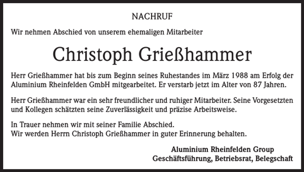 <p>NACHRUF<br />Wir nehmen Abschied von unserem ehemaligen Mitarbeiter</p><p>Christoph Grießhammer<br />Herr Grießhammer hat bis zum Beginn seines Ruhestandes im März 1988 am Erfolg der<br />Aluminium Rheinfelden GmbH mitgearbeitet. Er verstarb jetzt im Alter von 87 Jahren.<br />Herr Grießhammer war ein sehr freundlicher und ruhiger Mitarbeiter. Seine Vorgesetzten<br />und Kollegen schätzten seine Zuverlässigkeit und präzise Arbeitsweise.<br />In Trauer nehmen wir mit seiner Familie Abschied.<br />Wir werden Herrn Christoph Grießhammer in guter Erinnerung behalten.<br />Aluminium Rheinfelden Group<br />Geschäftsführung, Betriebsrat, Belegschaft</p>