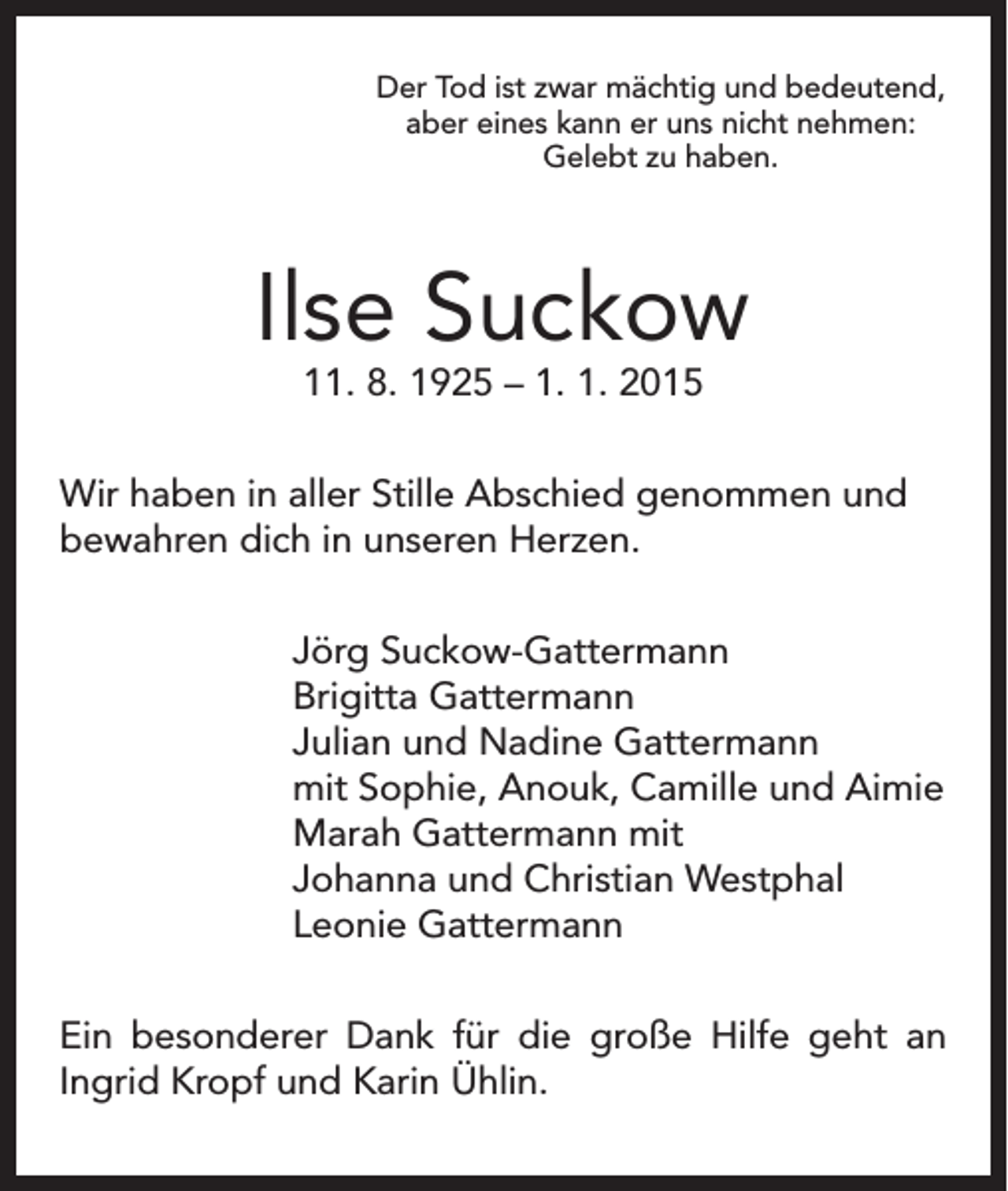 <p>Der Tod ist zwar mächtig und bedeutend,<br />aber eines kann er uns nicht nehmen:<br />Gelebt zu haben.</p><p>Ilse Suckow<br />11. 8. 1925 – 1. 1. 2015</p><p>Wir haben in aller Stille Abschied genommen und<br />bewahren dich in unseren Herzen.</p><p>Jörg Suckow-Gattermann<br />Brigitta Gattermann<br />Julian und Nadine Gattermann<br />mit Sophie, Anouk, Camille und Aimie<br />Marah Gattermann mit<br />Johanna und Christian Westphal<br />Leonie Gattermann</p><p>Ein besonderer Dank für die große Hilfe geht an<br />Ingrid Kropf und Karin Ühlin.</p>