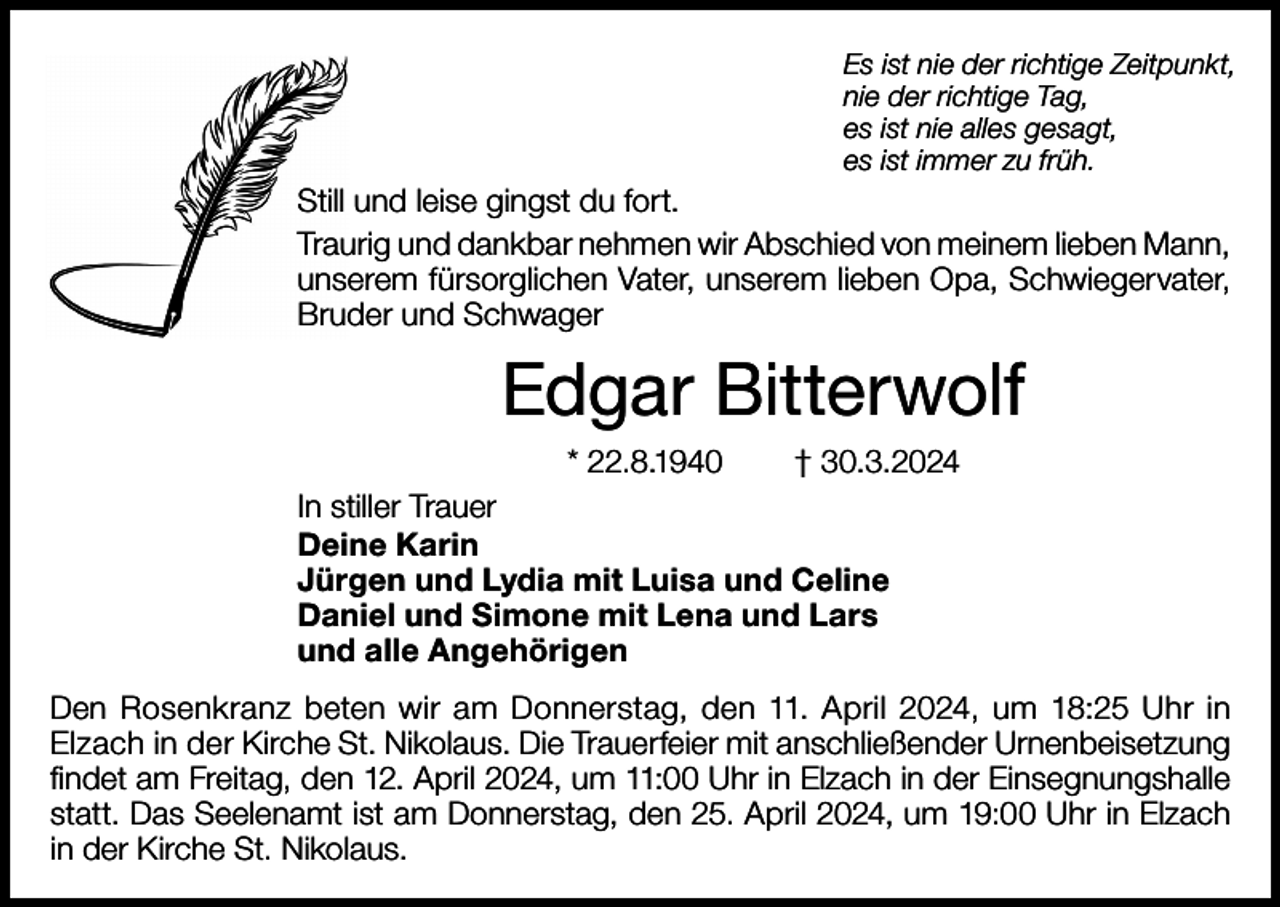 <p>Es ist nie der richtige Zeitpunkt,<br />nie der richtige Tag,<br />es ist nie alles gesagt,<br />es ist immer zu früh.</p><p>Still und leise gingst du fort.<br />Traurig und dankbar nehmen wir Abschied von meinem lieben Mann,<br />unserem fürsorglichen Vater, unserem lieben Opa, Schwiegervater,<br />Bruder und Schwager</p><p>Edgar Bitterwolf<br />* 22.8.1940</p><p>† 30.3.2024</p><p>In stiller Trauer<br />Deine Karin<br />Jürgen und Lydia mit Luisa und Celine<br />Daniel und Simone mit Lena und Lars<br />und alle Angehörigen<br />Den Rosenkranz beten wir am Donnerstag, den 11. April 2024, um 18:25 Uhr in<br />Elzach in der Kirche St. Nikolaus. Die Trauerfeier mit anschließender Urnenbeisetzung<br />findet am Freitag, den 12. April 2024, um 11:00 Uhr in Elzach in der Einsegnungshalle<br />statt. Das Seelenamt ist am Donnerstag, den 25. April 2024, um 19:00 Uhr in Elzach<br />in der Kirche St. Nikolaus.</p>