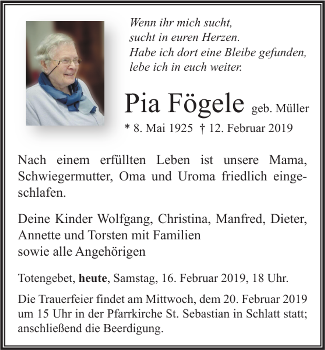 <p>Wenn ihr mich sucht,<br />sucht in euren Herzen.<br />Habe ich dort eine Bleibe gefunden,<br />lebe ich in euch weiter.</p><p>Pia Fögele geb. Müller</p><p>* 8. Mai 1925 † 12. Februar 2019</p><p>Nach einem erfüllten Leben ist unsere Mama,<br />Schwiegermutter, Oma und Uroma friedlich eingeschlafen.<br />Deine Kinder Wolfgang, Christina, Manfred, Dieter,<br />Annette und Torsten mit Familien<br />sowie alle Angehörigen<br />Totengebet, heute, Samstag, 16. Februar 2019, 18 Uhr.<br />Die Trauerfeier findet am Mittwoch, dem 20. Februar 2019<br />um 15 Uhr in der Pfarrkirche St. Sebastian in Schlatt statt;<br />anschließend die Beerdigung.</p>