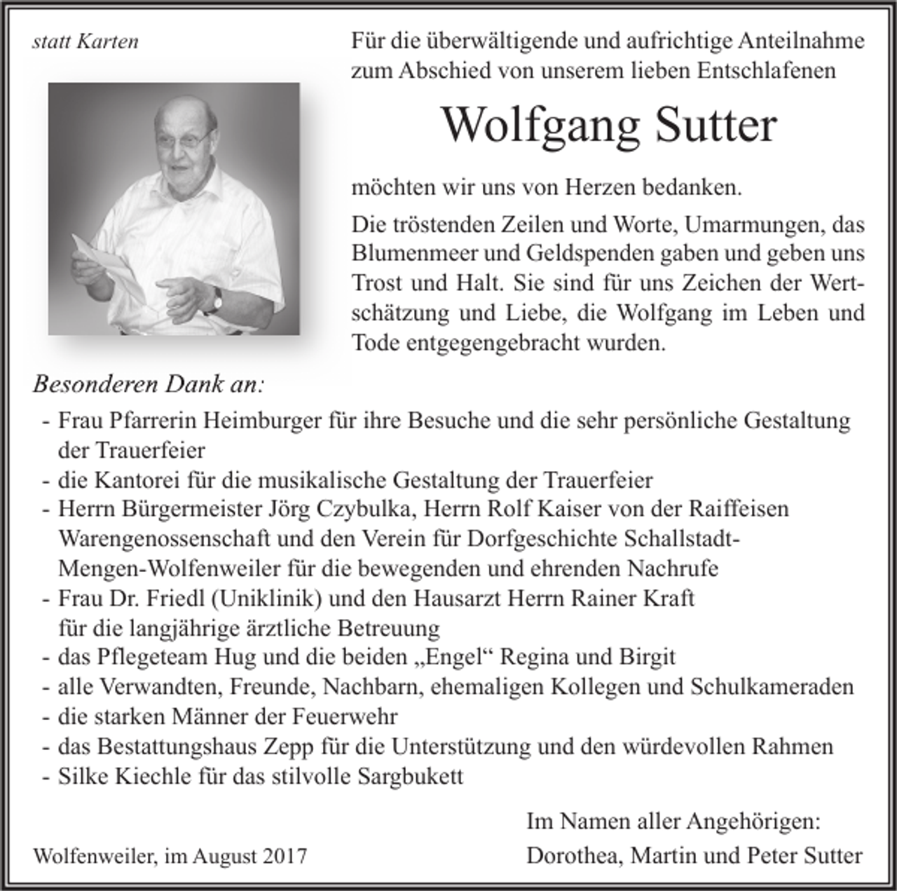 <p>statt<br />st<br />att Karten<br />K art e n</p><p>F ür di<br />Für<br />die<br />e üüberwältigende<br />b er w älti g e n d e uund<br />n d aaufrichtige<br />ufri c hti g e Anteilnahme<br />A nt eil n a h m e<br />zzum<br />u m Abschied<br />A bs c hi e d von<br />v o n unserem<br />u ns er e m lilieben<br />e b e n Entschlafenen<br />E nts c hl af e n e n</p><p>WWolfgang<br />olf g a n g S Sutter<br />utt er<br />wiruuns<br />mmöchten<br />ö c ht e n wir<br />ns vvon<br />o n HHerzen<br />er z e n bbedanken.<br />e d a n k e n.<br />Die<br />Di<br />e trtröstenden<br />öst e n d e n ZZeilen<br />eil e n uund<br />n d Worte,<br />W ort e, UUmarmungen,<br />m ar m u n g e n, ddas<br />as<br />Bl<br />u m e n m e er uund<br />n d Geldspenden<br />G el ds p e n d e n ggaben<br />a b e n uund<br />n d ggeben<br />e b e n uuns<br />ns<br />Blumenmeer<br />Trost<br />Sie<br />Tr<br />ost uund<br />n d Halt.<br />H alt. Si<br />e sisind<br />n d ffür<br />ür uuns<br />ns ZZeichen<br />ei c h e n dder<br />er WertWert sschätzung<br />c h ät z u n g und<br />u n d Liebe,<br />Li e b e, die<br />di e Wolfgang<br />W olf g a n g iimm Leben<br />L e b e n und<br />und<br />TTode<br />o d e eentgegengebracht<br />nt g e g e n g e br a c ht wurden.<br />w ur d e n.</p><p>BBesonderen<br />es o n d er e n Dank<br />D a n k aan:<br />n:<br />- Frau<br />Fr a u Pfarrerin<br />Pf arr eri n Heimburger<br />H ei m b ur g er für<br />f ür ihre<br />i hr e Besuche<br />B es u c h e und<br />u n d die<br />di e sehr<br />s e hr persönliche<br />p ers ö nli c h e Gestaltung<br />G est alt u n g<br />d er Trauerfeier<br />Tr a u erf ei er<br />der<br />di e Kantorei<br />K a nt or ei für<br />f ür die<br />di e musikalische<br />m usi k alis c h e Gestaltung<br />G est alt u n g der<br />d er Trauerfeier<br />Tr a u erf ei er<br />- die<br />- Herrn<br />H err n Bürgermeister<br />B ür g er m eist er Jörg<br />J ör g Czybulka,<br />C z y b ul k a, Herrn<br />H err n Rolf<br />R olf Kaiser<br />K ais er von<br />v o n der<br />d er Raiffeisen<br />R aiff eis e n<br />Warengenossenschaft<br />War e n g e n oss e ns c h aft und<br />u n d den<br />d e n Verein<br />Ver ei n für<br />f ür Dorfgeschichte<br />D orf g es c hi c ht e SchallstadtS c h allst a dtMengen-Wolfenweiler<br />M e n g e n- W olf e n w eil er für<br />f ür die<br />di e bewegenden<br />b e w e g e n d e n und<br />u n d ehrenden<br />e hr e n d e n Nachrufe<br />N a c hr uf e<br />Fr a u Dr.<br />Dr. Friedl<br />Fri e dl (Uniklinik)<br />( U ni kli ni k) und<br />u n d den<br />d e n Hausarzt<br />H a us ar zt Herrn<br />H err n Rainer<br />R ai n er Kraft<br />Kr aft<br />- Frau<br />für<br />f ür die<br />di e langjährige<br />l a n gj ä hri g e ärztliche<br />är ztli c h e Betreuung<br />B etr e u u n g<br />- das<br />d as Pflegeteam<br />Pfl e g et e a m Hug<br />H u g und<br />u n d die<br />di e beiden<br />b ei d e n „Engel“<br />„ E n g el “ Regina<br />R e gi n a und<br />u n d Birgit<br />Bir git<br />- alle<br />all e Verwandten,<br />Ver w a n dt e n, Freunde,<br />Fr e u n d e, Nachbarn,<br />N a c h b ar n, ehemaligen<br />e h e m ali g e n Kollegen<br />K oll e g e n und<br />u n d Schulkameraden<br />S c h ul k a m er a d e n<br />- die<br />di e starken<br />st ar k e n Männer<br />M ä n n er der<br />d er Feuerwehr<br />F e u er w e hr<br />- das<br />d as Bestattungshaus<br />B est att u n gs h a us Zepp<br />Z e p p für<br />f ür die<br />di e Unterstützung<br />U nt erst üt z u n g und<br />u n d den<br />d e n würdevollen<br />w ür d e v oll e n Rahmen<br />Ra h me n<br />- Silke<br />Sil k e Kiechle<br />Ki e c hl e für<br />f ür das<br />d as stilvolle<br />stil v oll e Sargbukett<br />S ar g b u k ett<br />WWolfenweiler,<br />olf e n w eil er, i im<br />m AAugust<br />u g ust</p><p>Im<br />I m Namen<br />N a m e n aller<br />all er Angehörigen:<br />A n g e h öri g e n:<br />Dorothea,<br />D or ot h e a, Martin<br />M arti n uund<br />n d PPeter<br />et er SSutter<br />utt er</p>