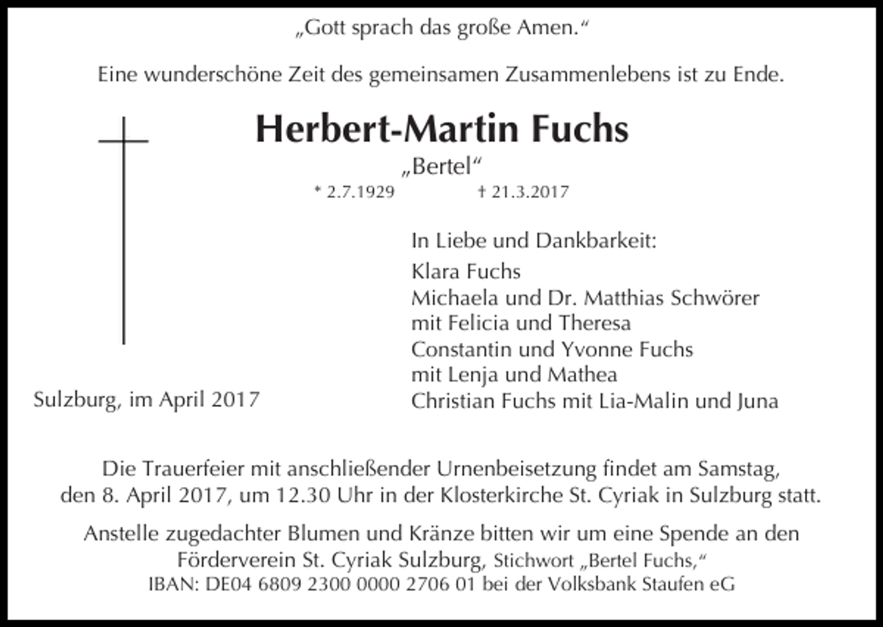 <p>„Gott sprach das große Amen.“<br />Eine wunderschöne Zeit des gemeinsamen Zusammenlebens ist zu Ende.</p><p>Herbert-Martin Fuchs<br />* 2.7.1929</p><p>Sulzburg, im April 2017</p><p>„Bertel“</p><p>† 21.3.2017</p><p>In Liebe und Dankbarkeit:<br />Klara Fuchs<br />Michaela und Dr. Matthias Schwörer<br />mit Felicia und Theresa<br />Constantin und Yvonne Fuchs<br />mit Lenja und Mathea<br />Christian Fuchs mit Lia-Malin und Juna</p><p>Die Trauerfeier mit anschließender Urnenbeisetzung findet am Samstag,<br />den 8. April 2017, um 12.30 Uhr in der Klosterkirche St. Cyriak in Sulzburg statt.<br />Anstelle zugedachter Blumen und Kränze bitten wir um eine Spende an den<br />Förderverein St. Cyriak Sulzburg, Stichwort „Bertel Fuchs,“<br />IBAN: DE04 6809 2300 2706 01 bei der Volksbank Staufen eG</p>
