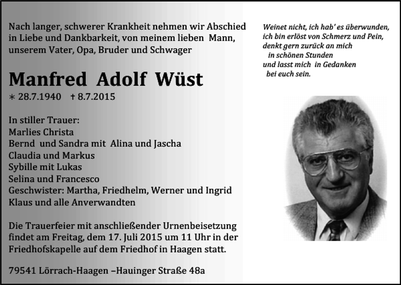 <p>Nach<br />langer,<br />schwerer<br />Krankheit<br />nehmen<br />wir<br />Abschied</p><p>in<br />Liebe<br />und<br />Dankbarkeit,<br />von<br />meinem<br />lieben</p><p>Mann,</p><p>unserem<br />Vater,<br />Opa,<br />Bruder<br />und<br />Schwager</p><p>Manfred</p><p>Adolf</p><p>Wüst</p><p>Weinet<br />nicht,<br />ich<br />hab’<br />es<br />überwunden,</p><p>ich<br />bin<br />erlöst<br />von<br />Schmerz<br />und<br />Pein,</p><p>denkt<br />gern<br />zurück<br />an<br />mich</p><p>in<br />schönen<br />Stunden</p><p>und<br />lasst<br />mich</p><p>in<br />Gedanken</p><p>bei<br />euch<br />sein.</p><p><br />28.7.1940</p><p><br />8.7.2015</p><p>In<br />stiller<br />Trauer:</p><p>Marlies<br />Christa</p><p>Bernd</p><p>und<br />Sandra<br />mit</p><p>Alina<br />und<br />Jascha</p><p>Claudia<br />und<br />Markus</p><p>Sybille<br />mit<br />Lukas</p><p>Selina<br />und<br />Francesco</p><p>Geschwister:<br />Martha,<br />Friedhelm,<br />Werner<br />und<br />Ingrid</p><p>Klaus<br />und<br />alle<br />Anverwandten</p><p>Die<br />Trauerfeier<br />mit<br />anschließender<br />Urnenbeisetzung</p><p>findet<br />am<br />Freitag,<br />dem<br />17.<br />Juli<br />2015<br />um<br />11<br />Uhr<br />in<br />der</p><p>Friedhofskapelle<br />auf<br />dem<br />Friedhof<br />in<br />Haagen<br />statt.</p><p>79541<br />Lörrach-­‐Haagen<br />–Hauinger<br />Straße<br />48a</p>