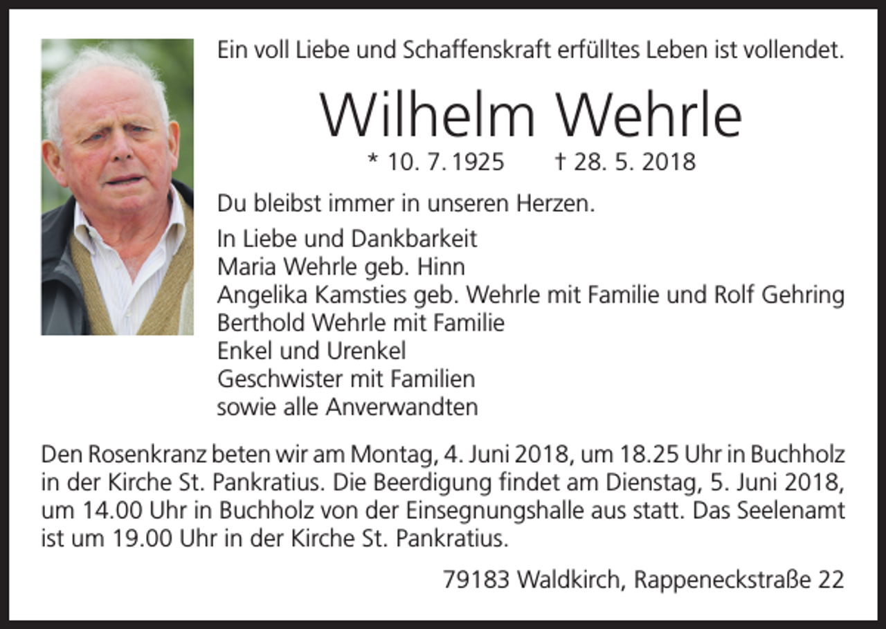 <p>Ein voll Liebe und Schaffenskraft erfülltes Leben ist vollendet.</p><p>Wilhelm Wehrle<br />* 10. 7. 1925 † 28. 5. 2018</p><p>Du bleibst immer in unseren Herzen.<br />In Liebe und Dankbarkeit<br />Maria Wehrle geb. Hinn<br />Angelika Kamsties geb. Wehrle mit Familie und Rolf Gehring<br />Berthold Wehrle mit Familie<br />Enkel und Urenkel<br />Geschwister mit Familien<br />sowie alle Anverwandten<br />Den Rosenkranz beten wir am Montag, 4. Juni 2018, um 18.25 Uhr in B<br />­ uchholz<br />in der Kirche St. Pankratius. Die Beerdigung findet am Dienstag, 5. Juni 2018,<br />um 14.00 Uhr in Buchholz von der Einsegnungshalle aus statt. Das S­ eelenamt<br />ist um 19.00 Uhr in der Kirche St. Pankratius.</p><p>79183 Waldkirch, Rappeneckstraße 22</p>
