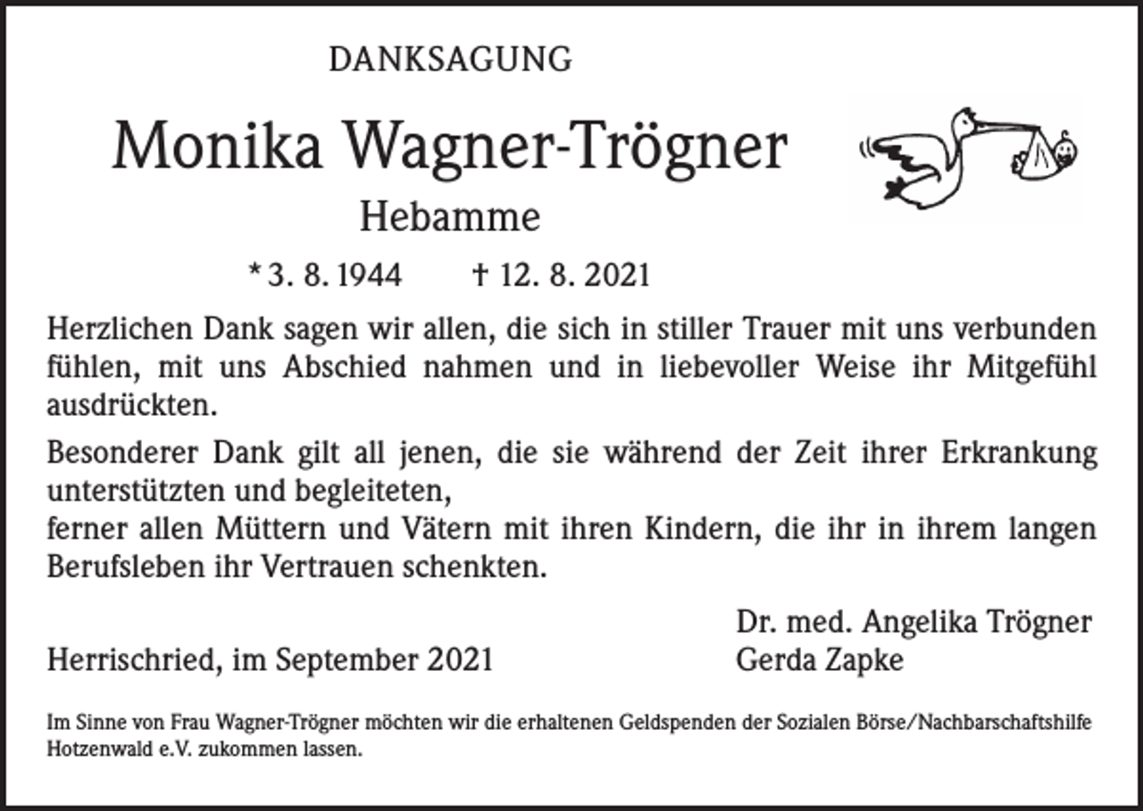 <p>DANKSAGUNG</p><p>Monika Wagner-Trögner<br />Hebamme<br />* 3. 8. 1944 † 12. 8. 2021<br />Herzlichen Dank sagen wir allen, die sich in stiller Trauer mit uns verbunden<br />fühlen, mit uns Abschied nahmen und in liebevoller Weise ihr Mitgefühl<br />­ausdrückten.<br />Besonderer Dank gilt all jenen, die sie während der Zeit ihrer Erkrankung<br />­unterstützten und begleiteten,<br />ferner allen Müttern und Vätern mit ihren ­Kindern, die ihr in ihrem langen<br />Berufsleben ihr Vertrauen schenkten.</p><p>Herrischried, im September 2021</p><p>Dr. med. Angelika Trögner<br />Gerda Zapke</p><p>Im Sinne von Frau Wagner-Trögner möchten wir die erhaltenen Geldspenden der Sozialen Börse/Nachbarschaftshilfe<br />Hotzenwald e.V. zukommen lassen.</p>