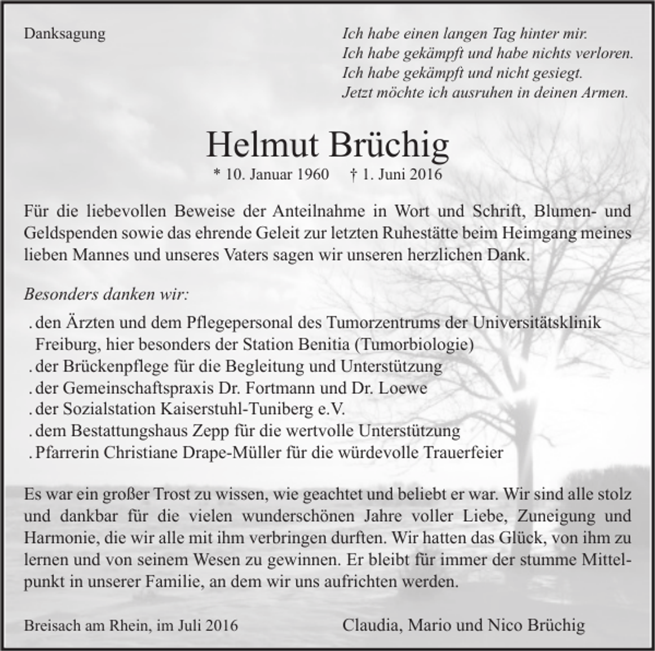 <p>Ich habe einen langen Tag hinter mir.<br />Ich habe gekämpft und habe nichts verloren.<br />Ich habe gekämpft und nicht gesiegt.<br />Jetzt möchte ich ausruhen in deinen Armen.</p><p>Danksagung</p><p>Helmut Brüchig<br />* 10. Januar 1960</p><p>† 1. Juni 2016</p><p>Für die liebevollen Beweise der Anteilnahme in Wort und Schrift, Blumen- und<br />Geldspenden sowie das ehrende Geleit zur letzten Ruhestätte beim Heimgang meines<br />lieben Mannes und unseres Vaters sagen wir unseren herzlichen Dank.<br />Besonders danken wir:<br />. den Ärzten und dem Pflegepersonal des Tumorzentrums der Universitätsklinik<br />Freiburg, hier besonders der Station Benitia (Tumorbiologie)<br />. der Brückenpflege für die Begleitung und Unterstützung<br />. der Gemeinschaftspraxis Dr. Fortmann und Dr. Loewe<br />. der Sozialstation Kaiserstuhl-Tuniberg e.V.<br />. dem Bestattungshaus Zepp für die wertvolle Unterstützung<br />. Pfarrerin Christiane Drape-Müller für die würdevolle Trauerfeier<br />Es war ein großer Trost zu wissen, wie geachtet und beliebt er war. Wir sind alle stolz<br />und dankbar für die vielen wunderschönen Jahre voller Liebe, Zuneigung und<br />Harmonie, die wir alle mit ihm verbringen durften. Wir hatten das Glück, von ihm zu<br />lernen und von seinem Wesen zu gewinnen. Er bleibt für immer der stumme Mittelpunkt in unserer Familie, an dem wir uns aufrichten werden.<br />Breisach am Rhein, im Juli 2016</p><p>Claudia, Mario und Nico Brüchig</p>