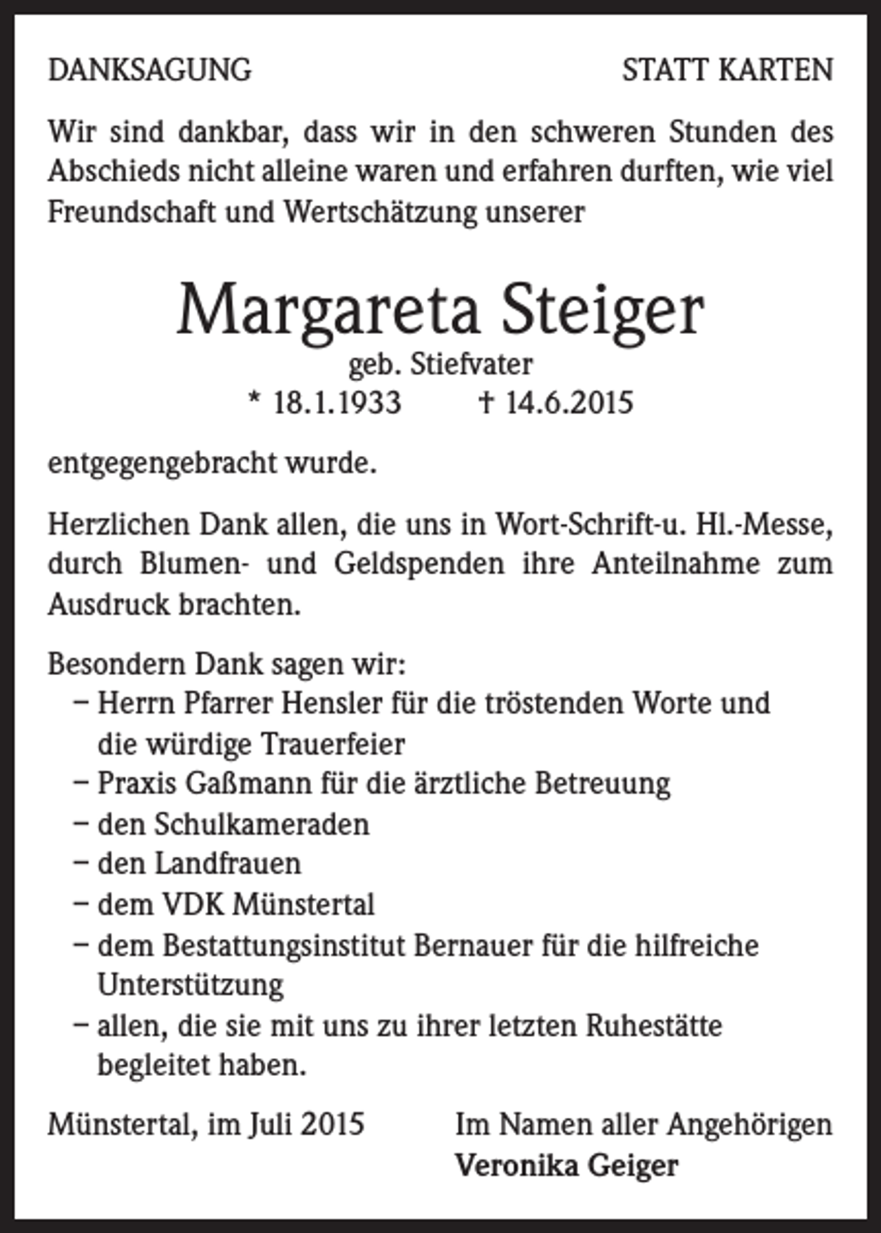 <p>DANKSAGUNG</p><p>STATT KARTEN</p><p>Wir sind dankbar, dass wir in den schweren Stunden des<br />Abschieds nicht alleine waren und erfahren durften, wie viel<br />Freundschaft und Wertschätzung unserer</p><p>Margareta Steiger<br />geb. Stiefvater<br />* 18.1.1933 † 14.6.2015</p><p>entgegengebracht wurde.<br />Herzlichen Dank allen, die uns in Wort-Schrift-u. Hl.-Messe,<br />durch Blumen- und Geldspenden ihre Anteilnahme zum<br />Ausdruck brachten.<br />Besondern Dank sagen wir:<br />– Herrn Pfarrer Hensler für die tröstenden Worte und<br />die würdige Trauerfeier<br />– Praxis Gaßmann für die ärztliche Betreuung<br />– den Schulkameraden<br />– den Landfrauen<br />– dem VDK Münstertal<br />– dem Bestattungsinstitut Bernauer für die hilfreiche<br />Unterstützung<br />– allen, die sie mit uns zu ihrer letzten Ruhestätte<br />begleitet haben.<br />Münstertal, im Juli 2015 Im Namen aller Angehörigen<br />Veronika Geiger</p>