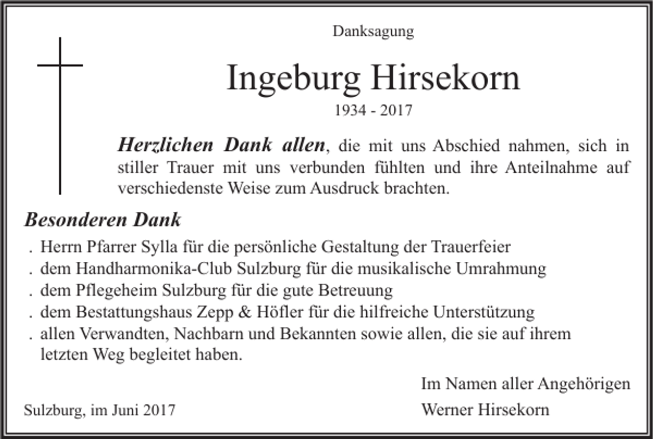 <p>Danksagung</p><p>Ingeburg Hirsekorn<br />1934 - 2017</p><p>Herzlichen Dank allen, die mit uns Abschied nahmen, sich in<br />stiller Trauer mit uns verbunden fühlten und ihre Anteilnahme auf<br />verschiedenste Weise zum Ausdruck brachten.<br />Besonderen Dank<br />.<br />.<br />.<br />.<br />.</p><p>Herrn Pfarrer Sylla für die persönliche Gestaltung der Trauerfeier<br />dem Handharmonika-Club Sulzburg für die musikalische Umrahmung<br />dem Pflegeheim Sulzburg für die gute Betreuung<br />dem Bestattungshaus Zepp &amp; Höfler für die hilfreiche Unterstützung<br />allen Verwandten, Nachbarn und Bekannten sowie allen, die sie auf ihrem<br />letzten Weg begleitet haben.</p><p>Sulzburg, im Juni 2017</p><p>Im Namen aller Angehörigen<br />Werner Hirsekorn</p>