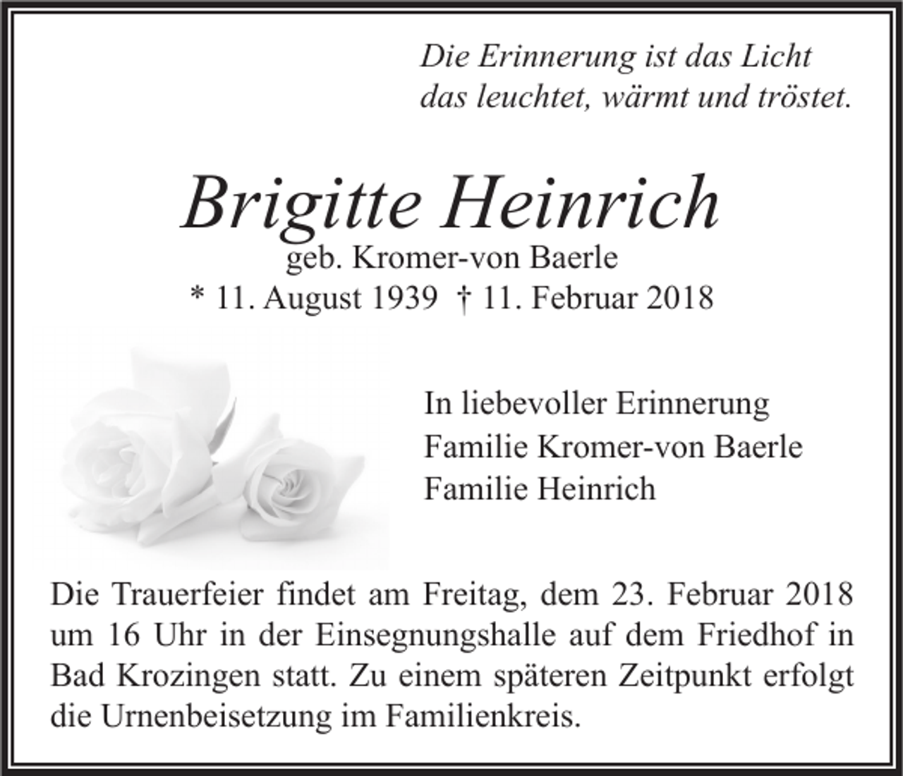 <p>Di e Eri<br />Die<br />Erinnerung<br />n n er u n g ist<br />istddas<br />as LiLicht<br />c ht<br />ddas<br />as lleuchtet,<br />e u c ht et, wärmt<br />w är mt uund<br />n d trtröstet.<br />öst et.</p><p>Brigitte<br />Bri<br />gitt e Heinrich<br />H ei nri c h<br />ggeb.<br />e b. Kromer-von<br />Kr o m er- v o n Baerle<br />B a erl e<br />** 111.<br />1. August<br />A u g ust 1193 3 9 †† 111.<br />1. Februar<br />F e br u ar 22</p><p>In<br />liebevoller<br />I n li<br />e b e v oll er Erinnerung<br />Eri n n er u n g<br />Familie<br />F a mili e Kromer-von<br />Kr o m er- v o n Baerle<br />B a erl e<br />Familie<br />F a mili e Heinrich<br />H ei nri c h<br />Die<br />Di<br />e TrTrauerfeier<br />a u erf ei er fifindet<br />n d et aam<br />m FrFreitag,<br />eit a g, ddem<br />e m 223.<br />3. FFebruar<br />e br u ar 22<br />uum<br />m 11 Uhr<br />U hr iin<br />n dder<br />er Einsegnungshalle<br />Ei ns e g n u n gs h all e aauf<br />uf ddem<br />e m Friedhof<br />Fri e d h of iin<br />n<br />erfolgt<br />BBad<br />a d Krozingen<br />Kr o zi n g e n ststatt.<br />att. ZZu<br />u eieinem<br />n e m sspäteren<br />p ät er e n ZZeitpunkt<br />eit p u n kt erf<br />ol gt<br />die<br />di<br />e Urnenbeisetzung<br />Ur n e n b eis et z u n g iim<br />m Familienkreis.<br />F a mili e n kr eis.</p>