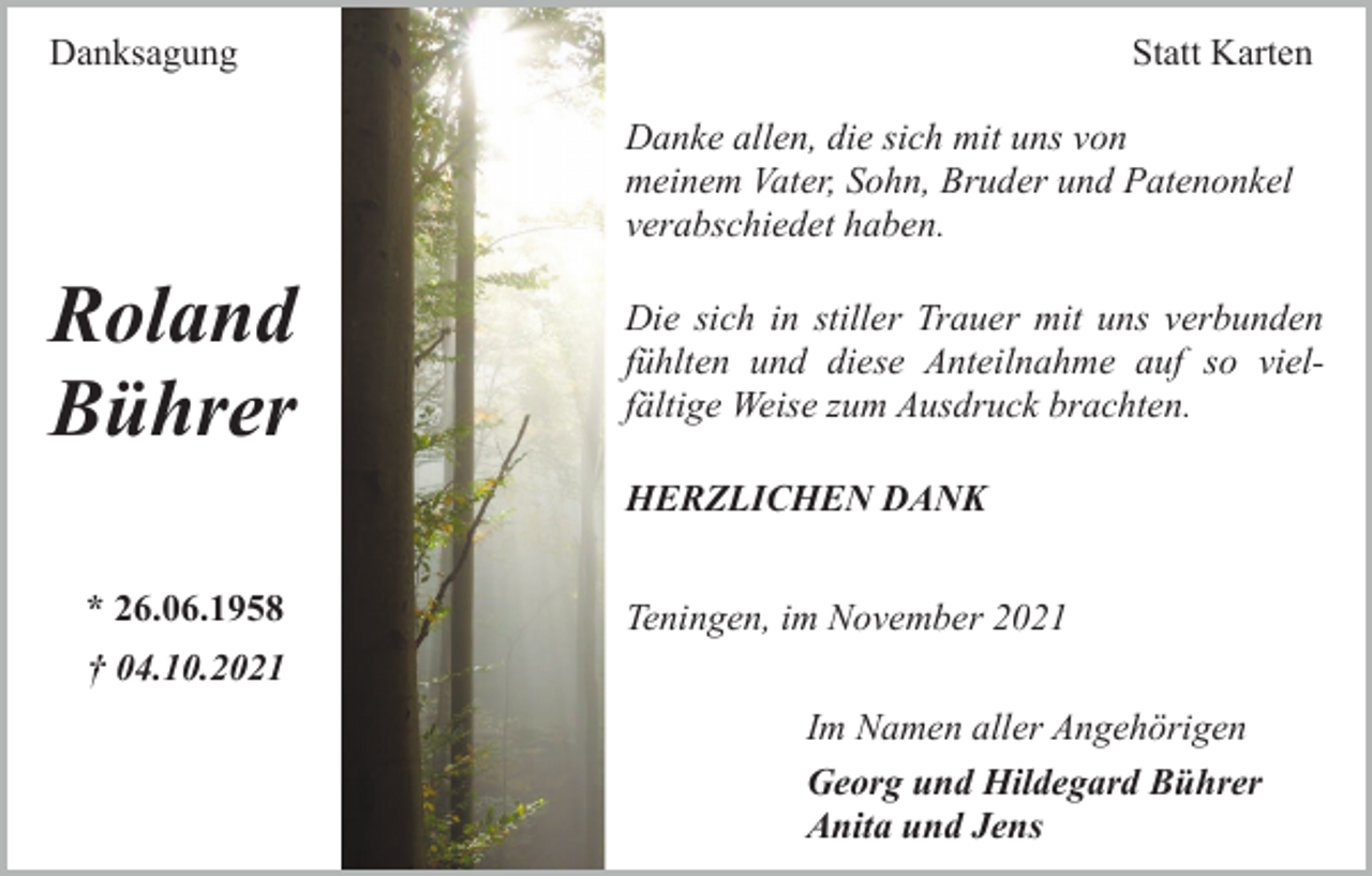 <p>Danksagung</p><p>Statt Karten<br />Danke allen, die sich mit uns von<br />meinem Vater, Sohn, Bruder und Patenonkel<br />verabschiedet haben.</p><p>Roland<br />Bührer</p><p>Die sich in stiller Trauer mit uns verbunden<br />fühlten und diese Anteilnahme auf so vielfältige Weise zum Ausdruck brachten.<br />HERZLICHEN DANK</p><p>* 26.06.1958</p><p>Teningen, im November 2021</p><p>† 04.10.2021<br />Im Namen aller Angehörigen<br />Georg und Hildegard Bührer<br />Anita und Jens</p>