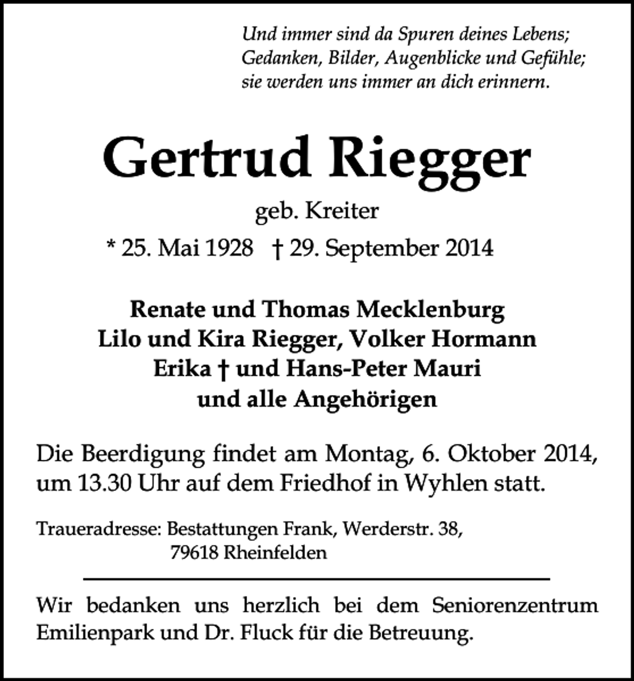 <p>Und immer sind da Spuren deines Lebens;<br />Gedanken, Bilder, Augenblicke und Gefühle;<br />sie werden uns immer an dich erinnern.</p><p>Gertrud Riegger<br />geb. Kreiter</p><p>* 25. Mai 1928 † 29. September 2014<br />Renate und Thomas Mecklenburg<br />Lilo und Kira Riegger, Volker Hormann<br />Erika † und Hans-Peter Mauri<br />und alle Angehörigen<br />Die Beerdigung findet am Montag, 6. Oktober 2014,<br />um 13.30 Uhr auf dem Friedhof in Wyhlen statt.<br />Traueradresse: Bestattungen Frank, Werderstr. 38,<br />79618 Rheinfelden</p><p>Wir bedanken uns herzlich bei dem Seniorenzentrum<br />Emilienpark und Dr. Fluck für die Betreuung.</p>