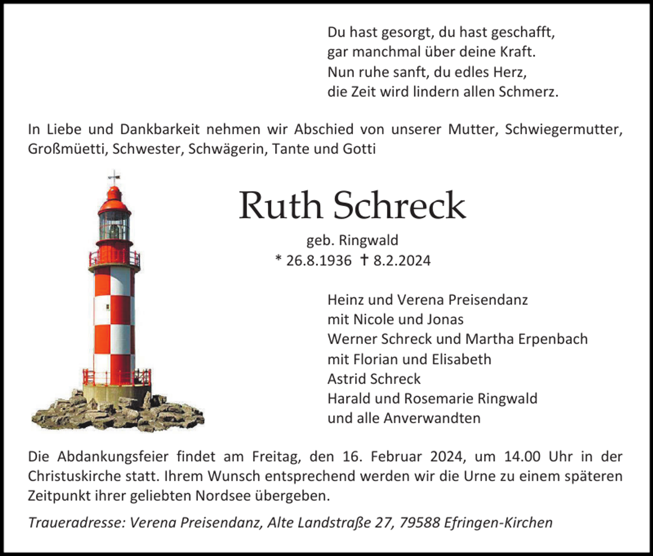 <p>Du hast gesorgt, du hast geschafft,<br />gar manchmal über deine Kraft.<br />Nun ruhe sanft, du edles Herz,<br />die Zeit wird lindern allen Schmerz.<br />In Liebe und Dankbarkeit nehmen wir Abschied von unserer Mutter, Schwiegermutter,<br />Großmüetti, Schwester, Schwägerin, Tante und Gotti</p><p>Ruth Schreck<br />geb. Ringwald<br />* 26.8.1936  8.2.2024<br />Heinz und Verena Preisendanz<br />mit Nicole und Jonas<br />Werner Schreck und Martha Erpenbach<br />mit Florian und Elisabeth<br />Astrid Schreck<br />Harald und Rosemarie Ringwald<br />und alle Anverwandten<br />Die Abdankungsfeier findet am Freitag, den 16. Februar 2024, um 14.00 Uhr in der<br />Christuskirche statt. Ihrem Wunsch entsprechend werden wir die Urne zu einem späteren<br />Zeitpunkt ihrer geliebten Nordsee übergeben.<br />Traueradresse: Verena Preisendanz, Alte Landstraße 27, 79588 Efringen-Kirchen</p>