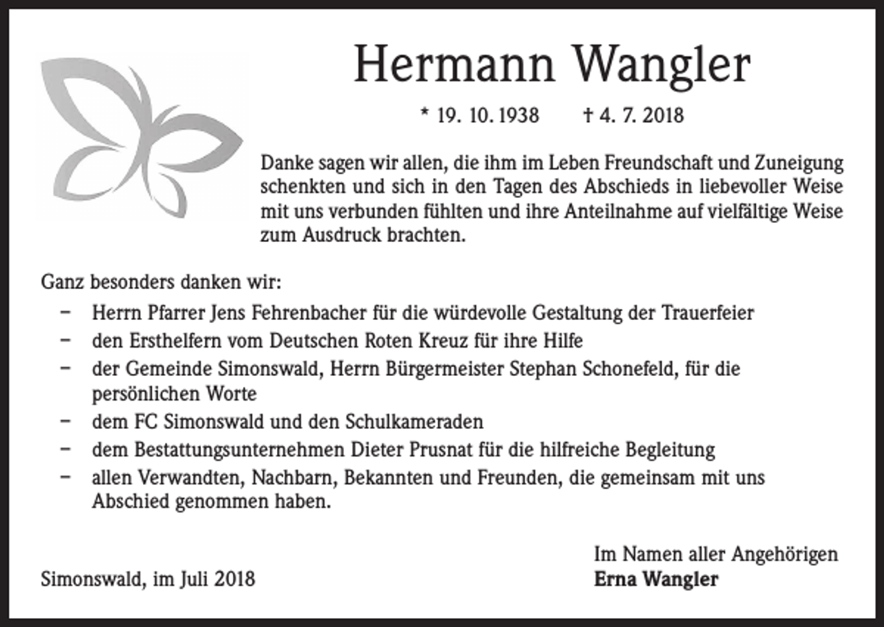 <p>Hermann Wangler<br />* 19. 10. 1938 † 4. 7. 2018<br />Danke sagen wir allen, die ihm im Leben Freundschaft und Zuneigung<br />schenkten und sich in den Tagen des Abschieds in liebevoller Weise<br />mit uns verbunden fühlten und ihre Anteil­nahme auf vielfältige Weise<br />zum Ausdruck brachten.<br />Ganz besonders danken wir:<br />– Herrn Pfarrer Jens Fehrenbacher für die würdevolle Gestaltung der Trauerfeier<br />– den Ersthelfern vom Deutschen Roten Kreuz für ihre Hilfe<br />– der Gemeinde Simonswald, Herrn Bürgermeister Stephan Schonefeld, für die<br />­persönlichen Worte<br />– dem FC Simonswald und den Schulkameraden<br />– dem Bestattungsunternehmen Dieter Prusnat für die hilfreiche Begleitung<br />– allen Verwandten, Nachbarn, Bekannten und Freunden, die gemeinsam mit uns<br />Abschied genommen haben.</p><p>Simonswald, im Juli 2018</p><p>Im Namen aller Angehörigen<br />Erna Wangler</p>