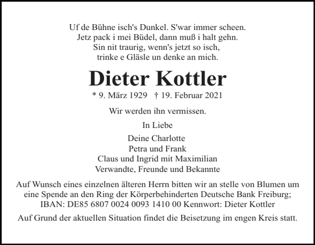 <p>Uf de Bühne isch's Dunkel. S'war immer scheen.<br />Jetz pack i mei Büdel, dann muß i halt gehn.<br />Sin nit traurig, wenn's jetzt so isch,<br />trinke e Gläsle un denke an mich.</p><p>Dieter Kottler<br />* 9. März 1929 † 19. Februar 2021<br />Wir werden ihn vermissen.<br />In Liebe<br />Deine Charlotte<br />Petra und Frank<br />Claus und Ingrid mit Maximilian<br />Verwandte, Freunde und Bekannte<br />Auf Wunsch eines einzelnen älteren Herrn bitten wir an stelle von Blumen um<br />eine Spende an den Ring der Körperbehinderten Deutsche Bank Freiburg;<br />IBAN: DE85 6807 0024 0093 1410 Kennwort: Dieter Kottler<br />Auf Grund der aktuellen Situation findet die Beisetzung im engen Kreis statt.</p>