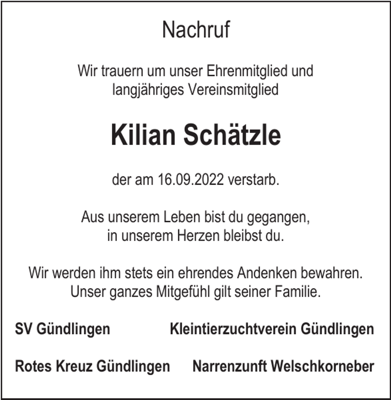<p>Nachruf<br />Wir trauern um unser Ehrenmitglied und<br />langjähriges Vereinsmitglied</p><p>Kilian Schätzle<br />der am 16.09.2022 verstarb.<br />Aus unserem Leben bist du gegangen,<br />in unserem Herzen bleibst du.<br />Wir werden ihm stets ein ehrendes Andenken bewahren.<br />Unser ganzes Mitgefühl gilt seiner Familie.<br />SV Gündlingen</p><p>Kleintierzuchtverein Gündlingen</p><p>Rotes Kreuz Gündlingen</p><p>Narrenzunft Welschkorneber</p>