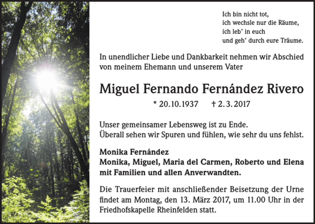 <p>Ich bin nicht tot,<br />ich wechsle nur die Räume,<br />ich leb’ in euch<br />und geh’ durch eure Träume.</p><p>In unendlicher Liebe und Dankbarkeit nehmen wir Abschied<br />von meinem Ehemann und unserem Vater</p><p>Miguel Fernando Fernández Rivero<br />* 20.10.1937 † 2. 3. 2017<br />Unser gemeinsamer Lebensweg ist zu Ende.<br />Überall sehen wir Spuren und fühlen, wie sehr du uns fehlst.<br />Monika Fernández<br />Monika, Miguel, Maria del Carmen, Roberto und Elena<br />mit Familien und allen Anverwandten.<br />Die Trauerfeier mit anschließender Beisetzung der Urne<br />findet am Montag, den 13. März 2017, um 11.00 Uhr in der<br />Friedhofskapelle Rheinfelden statt.</p>