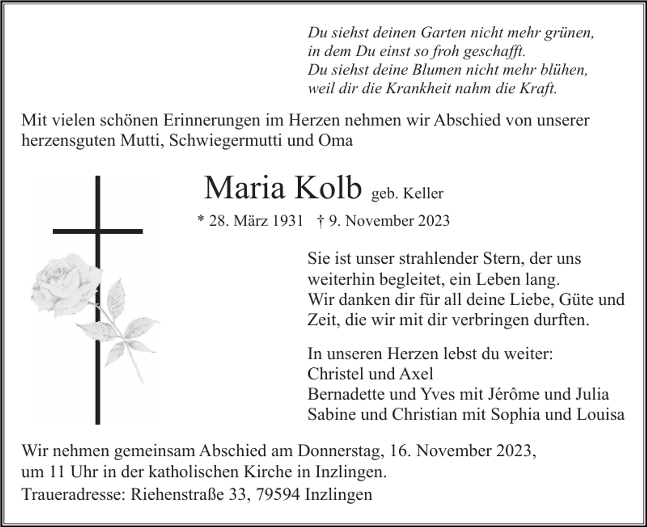 <p>Du siehst deinen Garten nicht mehr grünen,<br />in dem Du einst so froh geschafft.<br />Du siehst deine Blumen nicht mehr blühen,<br />weil dir die Krankheit nahm die Kraft.</p><p>Mit vielen schönen Erinnerungen im Herzen nehmen wir Abschied von unserer<br />herzensguten Mutti, Schwiegermutti und Oma</p><p>Maria Kolb geb. Keller<br />* 28. März 1931 † 9. November 2023</p><p>Sie ist unser strahlender Stern, der uns<br />weiterhin begleitet, ein Leben lang.<br />Wir danken dir für all deine Liebe, Güte und<br />Zeit, die wir mit dir verbringen durften.<br />In unseren Herzen lebst du weiter:<br />Christel und Axel<br />Bernadette und Yves mit Jérôme und Julia<br />Sabine und Christian mit Sophia und Louisa<br />Wir nehmen gemeinsam Abschied am Donnerstag, 16. November 2023,<br />um 11 Uhr in der katholischen Kirche in Inzlingen.<br />Traueradresse: Riehenstraße 33, 79594 Inzlingen</p>