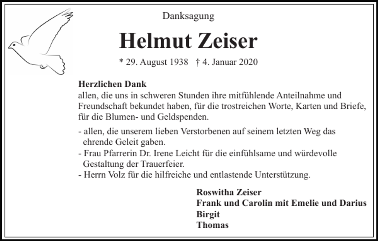 <p>Danksagung</p><p>Helmut Zeiser<br />* 29. August 1938 † 4. Januar 2020<br />Herzlichen Dank<br />allen, die uns in schweren Stunden ihre mitfühlende Anteilnahme und<br />Freundschaft bekundet haben, für die trostreichen Worte, Karten und Briefe,<br />für die Blumen- und Geldspenden.<br />- allen, die unserem lieben Verstorbenen auf seinem letzten Weg das<br />ehrende Geleit gaben.<br />- Frau Pfarrerin Dr. Irene Leicht für die einfühlsame und würdevolle<br />Gestaltung der Trauerfeier.<br />- Herrn Volz für die hilfreiche und entlastende Unterstützung.<br />Roswitha Zeiser<br />Frank und Carolin mit Emelie und Darius<br />Birgit<br />Thomas</p>