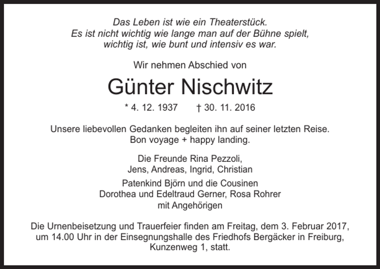<p>Das Leben ist wie ein Theaterstück.<br />Es ist nicht wichtig wie lange man auf der Bühne spielt,<br />wichtig ist, wie bunt und intensiv es war.<br />Wir nehmen Abschied von</p><p>Günter Nischwitz<br />* 4. 12. 1937 † 30. 11. 2016</p><p>Unsere liebevollen Gedanken begleiten ihn auf seiner letzten Reise.<br />Bon voyage + happy landing.<br />Die Freunde Rina Pezzoli,<br />Jens, Andreas, Ingrid, Christian<br />Patenkind Björn und die Cousinen<br />Dorothea und Edeltraud Gerner, Rosa Rohrer<br />mit Angehörigen<br />Die Urnenbeisetzung und Trauerfeier finden am Freitag, dem 3. Februar 2017,<br />um 14.00 Uhr in der Einsegnungshalle des Friedhofs Bergäcker in Freiburg,<br />Kunzenweg 1, statt.</p>