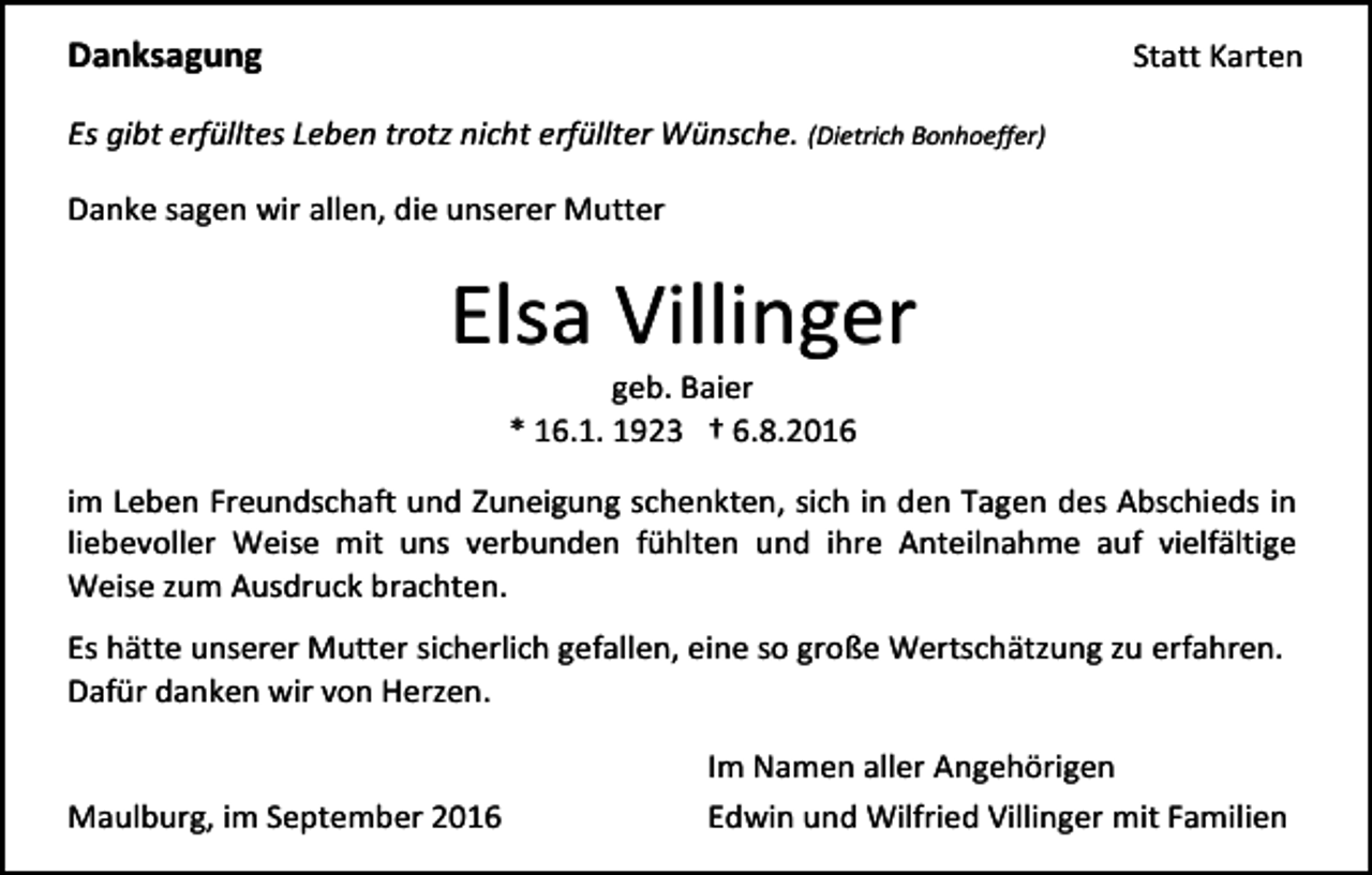 <p>Danksagung</p><p>Statt Karten</p><p>Es gibt erfülltes Leben trotz nicht erfüllter Wünsche. (Dietrich Bonhoeffer)<br />Danke sagen wir allen, die unserer Mutter</p><p>Elsa Villinger<br />geb. Baier<br />* 16.1. 1923 † 6.8.2016<br />im Leben Freundschaft und Zuneigung schenkten, sich in den Tagen des Abschieds in<br />liebevoller Weise mit uns verbunden fühlten und ihre Anteilnahme auf vielfältige<br />Weise zum Ausdruck brachten.<br />Es hätte unserer Mutter sicherlich gefallen, eine so große Wertschätzung zu erfahren.<br />Dafür danken wir von Herzen.</p><p>Maulburg, im September 2016</p><p>Im Namen aller Angehörigen<br />Edwin und Wilfried Villinger mit Familien</p>