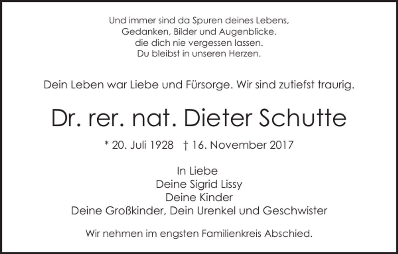 <p>UUnd<br />n d i immer<br />m m er sisind<br />n d da<br />d a SSpuren<br />p ur e n deines<br />d ei n es LLebens,<br />e b e ns,<br />GGedanken,<br />e d a n k e n, BilBilder<br />d er uund<br />n d Augenblicke,<br />A u g e n bli c k e,<br />didie<br />e didich<br />c h ninie<br />e vvergessen<br />er g ess e n l lassen.<br />ass e n.<br />D u blbleibst<br />ei bst i in<br />n uunseren<br />ns er e n Herzen.<br />H er z e n.<br />Du</p><p>DDein<br />ei n LLeben<br />e b e n war<br />w ar LiLiebe<br />e b e und<br />u n d Fürsorge.<br />F ürs or g e. Wir<br />Wir sind<br />si nd zzutiefst<br />uti efst trtraurig.<br />a uri g.</p><p>Dr.<br />er. nnat.<br />at. DiDieter<br />et er SSchutte<br />c h utt e<br />Dr.r rer.<br />** 20.<br />2 0. Juli<br />J uli 1928<br />1 9 2 8 †† 16.<br />1 6. November<br />N o v e m b er 22<br />In<br />I n Liebe<br />Li e b e<br />D ei n e SiSigrid<br />gri d Liss<br />y<br />Deine<br />Lissy<br />DDeine<br />ei n e KiKinder<br />n d er<br />D ei n e Großkinder,<br />Gr o ß ki n d er, DDein<br />e i n Urenkel<br />Ur e n k el und<br />u n d Geschwister<br />G es c hwist er<br />Deine<br />Wirn nehmen<br />Wir<br />e h m e n i im<br />m eengsten<br />n gst e n FFamilienkreis<br />a mili e n kr eis Abschied.<br />A bs c hi e d.</p>