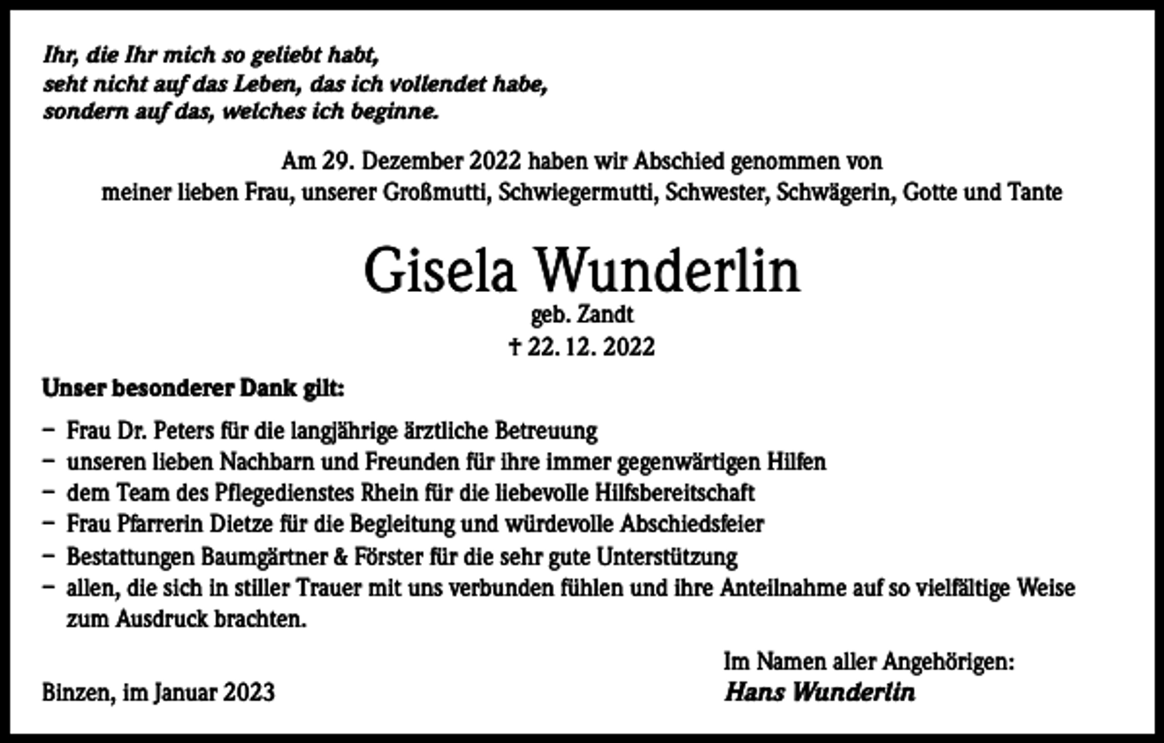 <p>Ihr, die Ihr mich so geliebt habt,<br />seht nicht auf das Leben, das ich vollendet habe,<br />sondern auf das, welches ich beginne.</p><p>Am 29. Dezember 2022 haben wir Abschied genommen von<br />meiner lieben Frau, unserer Großmutti, Schwiegermutti, Schwester, Schwägerin, Gotte und Tante</p><p>Gisela Wunderlin<br />geb. Zandt<br />† 22. 12. 2022</p><p>Unser besonderer Dank gilt:<br />– Frau Dr. Peters für die langjährige ärztliche Betreuung<br />– unseren lieben Nachbarn und Freunden für ihre immer gegenwärtigen Hilfen<br />– dem Team des Pflegedienstes Rhein für die liebevolle Hilfsbereitschaft<br />– Frau Pfarrerin Dietze für die Begleitung und würdevolle Abschiedsfeier<br />– Bestattungen Baumgärtner &amp; Förster für die sehr gute Unterstützung<br />– allen, die sich in stiller Trauer mit uns verbunden fühlen und ihre Anteilnahme auf so vielfältige Weise<br />zum Ausdruck brachten.</p><p>Binzen, im Januar 2023</p><p>Im Namen aller Angehörigen:<br />Hans Wunderlin</p>