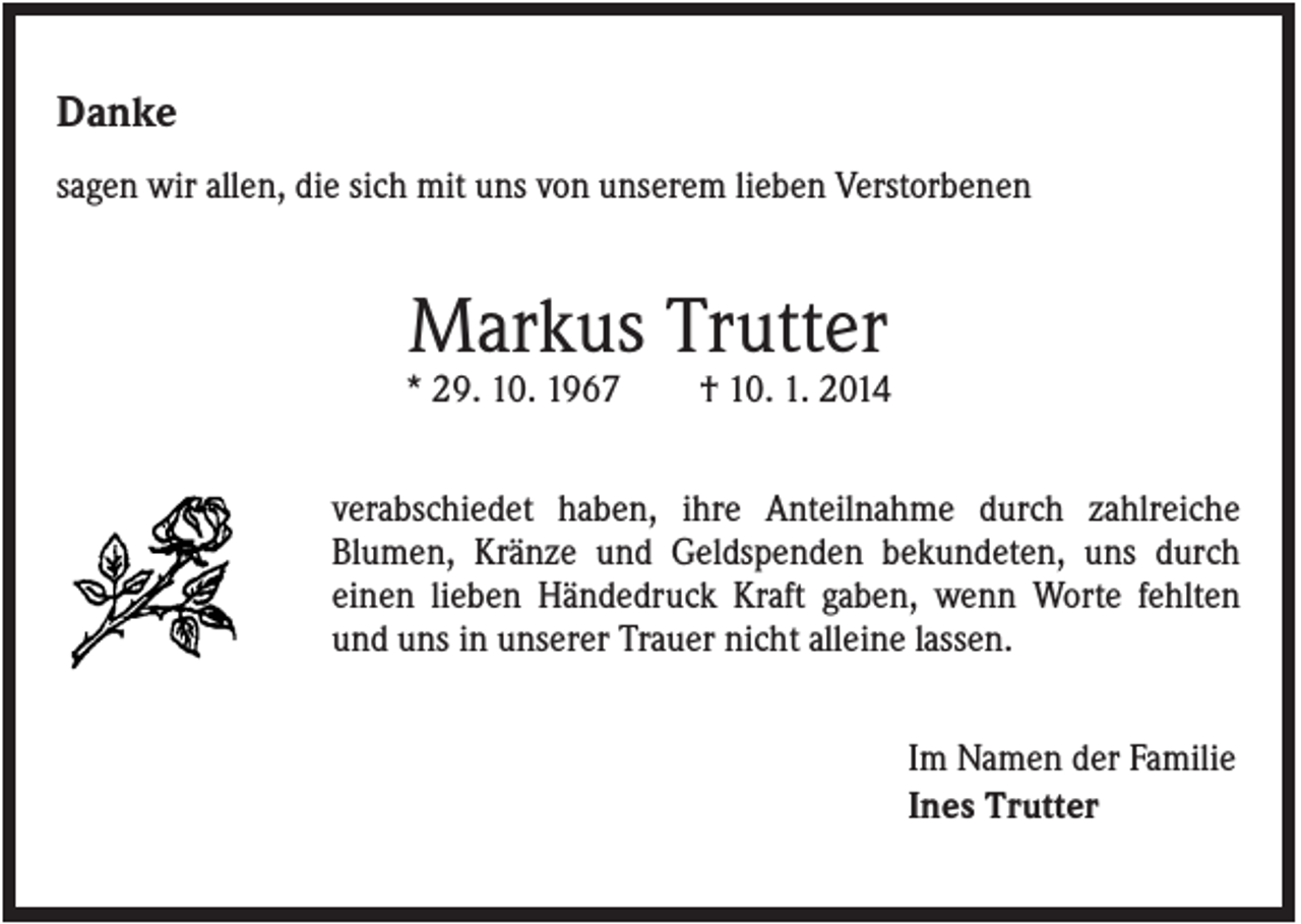 <p>Danke<br />sagen wir allen, die sich mit uns von unserem lieben Verstorbenen</p><p>Markus Trutter<br />* 29. 10. 1967</p><p>† 10. 1. 2014</p><p>verabschiedet haben, ihre Anteilnahme durch zahlreiche<br />Blumen, Kränze und Geldspenden bekundeten, uns durch<br />einen lieben Händedruck Kraft gaben, wenn Worte fehlten<br />und uns in unserer Trauer nicht alleine lassen.<br />Im Namen der Familie<br />Ines Trutter</p>