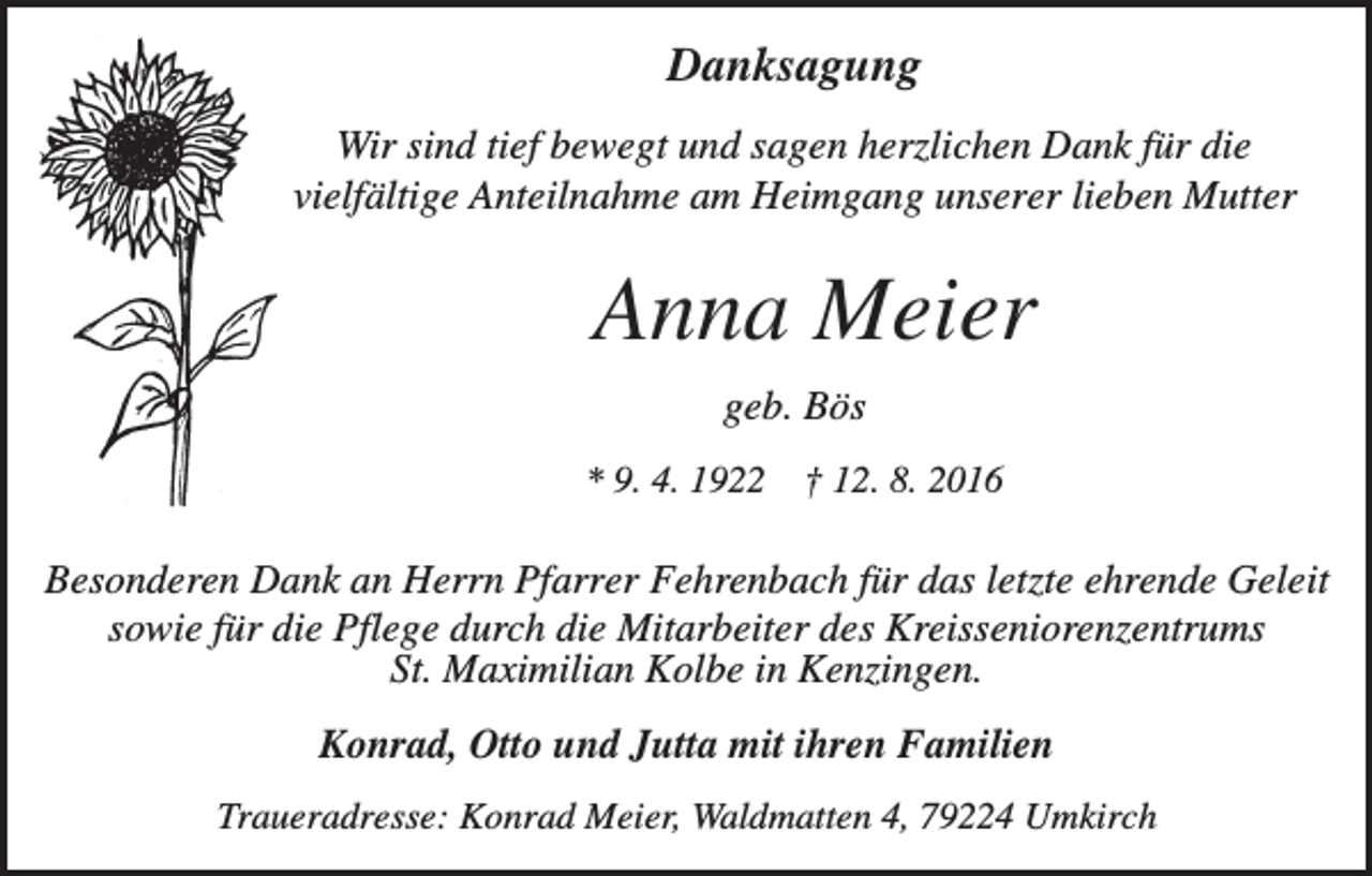 <p>Danksagung<br />Wir sind tief bewegt und sagen herzlichen Dank für die<br />vielfältige Anteilnahme am Heimgang unserer lieben Mutter</p><p>Anna Meier<br />geb. Bös<br />* 9. 4. 1922</p><p>† 12. 8. 2016</p><p>Besonderen Dank an Herrn Pfarrer Fehrenbach für das letzte ehrende Geleit<br />sowie für die Pflege durch die Mitarbeiter des Kreisseniorenzentrums<br />St. Maximilian Kolbe in Kenzingen.<br />Konrad, Otto und Jutta mit ihren Familien<br />Traueradresse: Konrad Meier, Waldmatten 4, 79224 Umkirch</p>